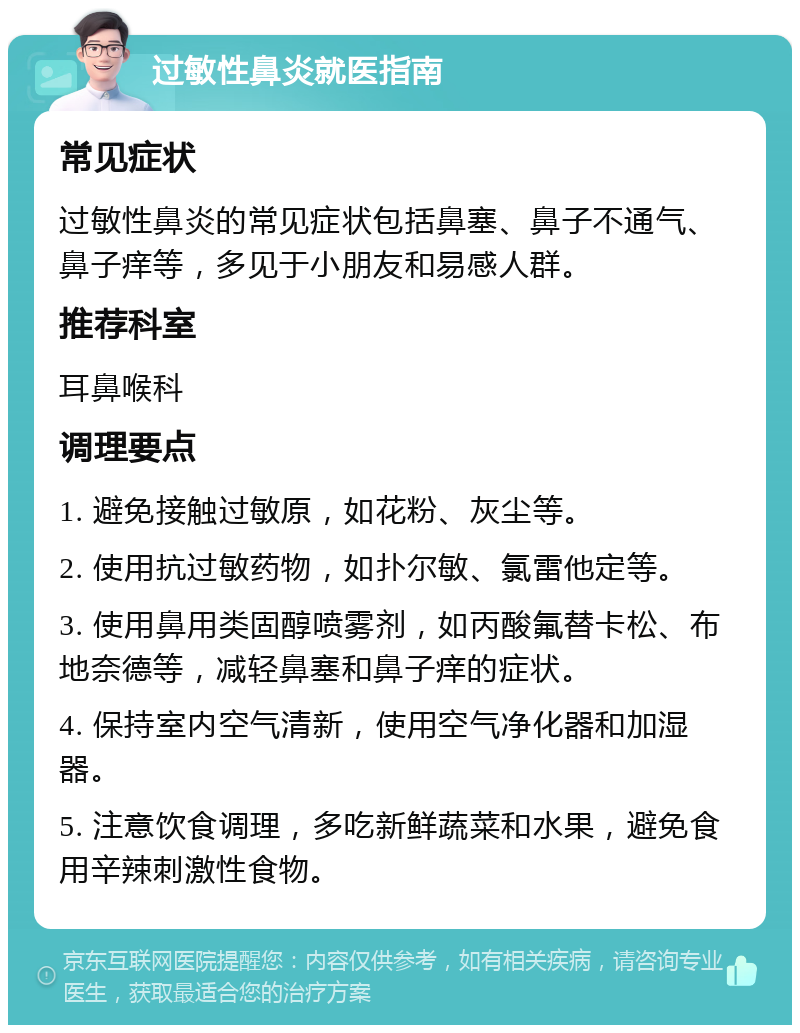 过敏性鼻炎就医指南 常见症状 过敏性鼻炎的常见症状包括鼻塞、鼻子不通气、鼻子痒等，多见于小朋友和易感人群。 推荐科室 耳鼻喉科 调理要点 1. 避免接触过敏原，如花粉、灰尘等。 2. 使用抗过敏药物，如扑尔敏、氯雷他定等。 3. 使用鼻用类固醇喷雾剂，如丙酸氟替卡松、布地奈德等，减轻鼻塞和鼻子痒的症状。 4. 保持室内空气清新，使用空气净化器和加湿器。 5. 注意饮食调理，多吃新鲜蔬菜和水果，避免食用辛辣刺激性食物。