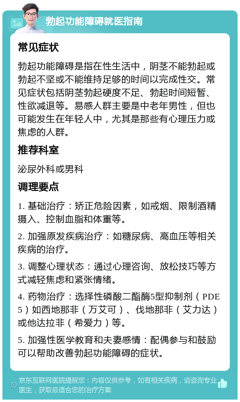 勃起功能障碍就医指南 常见症状 勃起功能障碍是指在性生活中，阴茎不能勃起或勃起不坚或不能维持足够的时间以完成性交。常见症状包括阴茎勃起硬度不足、勃起时间短暂、性欲减退等。易感人群主要是中老年男性，但也可能发生在年轻人中，尤其是那些有心理压力或焦虑的人群。 推荐科室 泌尿外科或男科 调理要点 1. 基础治疗：矫正危险因素，如戒烟、限制酒精摄入、控制血脂和体重等。 2. 加强原发疾病治疗：如糖尿病、高血压等相关疾病的治疗。 3. 调整心理状态：通过心理咨询、放松技巧等方式减轻焦虑和紧张情绪。 4. 药物治疗：选择性磷酸二酯酶5型抑制剂（PDE5）如西地那非（万艾可）、伐地那非（艾力达）或他达拉非（希爱力）等。 5. 加强性医学教育和夫妻感情：配偶参与和鼓励可以帮助改善勃起功能障碍的症状。