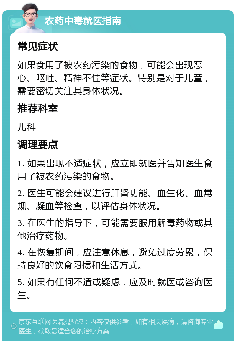 农药中毒就医指南 常见症状 如果食用了被农药污染的食物，可能会出现恶心、呕吐、精神不佳等症状。特别是对于儿童，需要密切关注其身体状况。 推荐科室 儿科 调理要点 1. 如果出现不适症状，应立即就医并告知医生食用了被农药污染的食物。 2. 医生可能会建议进行肝肾功能、血生化、血常规、凝血等检查，以评估身体状况。 3. 在医生的指导下，可能需要服用解毒药物或其他治疗药物。 4. 在恢复期间，应注意休息，避免过度劳累，保持良好的饮食习惯和生活方式。 5. 如果有任何不适或疑虑，应及时就医或咨询医生。