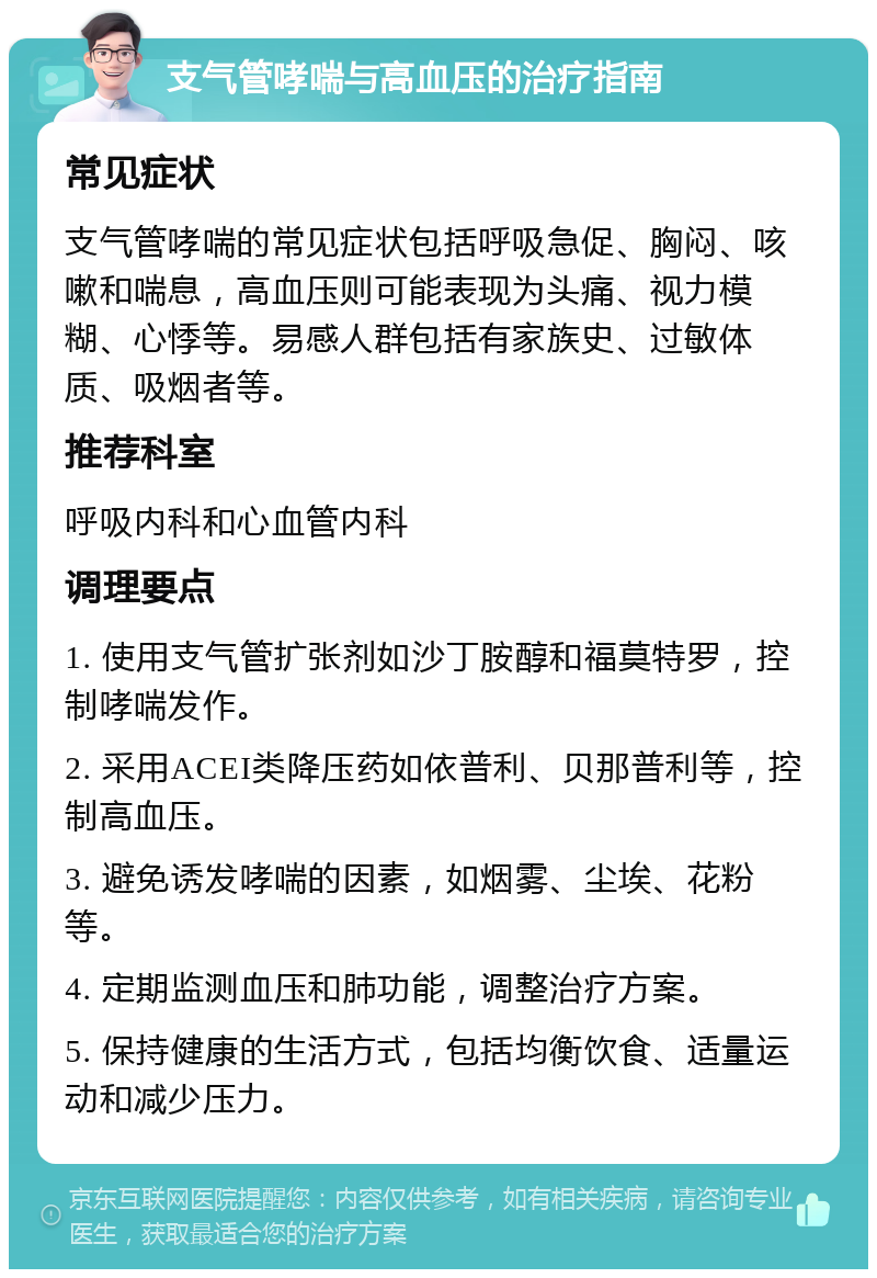 支气管哮喘与高血压的治疗指南 常见症状 支气管哮喘的常见症状包括呼吸急促、胸闷、咳嗽和喘息，高血压则可能表现为头痛、视力模糊、心悸等。易感人群包括有家族史、过敏体质、吸烟者等。 推荐科室 呼吸内科和心血管内科 调理要点 1. 使用支气管扩张剂如沙丁胺醇和福莫特罗，控制哮喘发作。 2. 采用ACEI类降压药如依普利、贝那普利等，控制高血压。 3. 避免诱发哮喘的因素，如烟雾、尘埃、花粉等。 4. 定期监测血压和肺功能，调整治疗方案。 5. 保持健康的生活方式，包括均衡饮食、适量运动和减少压力。