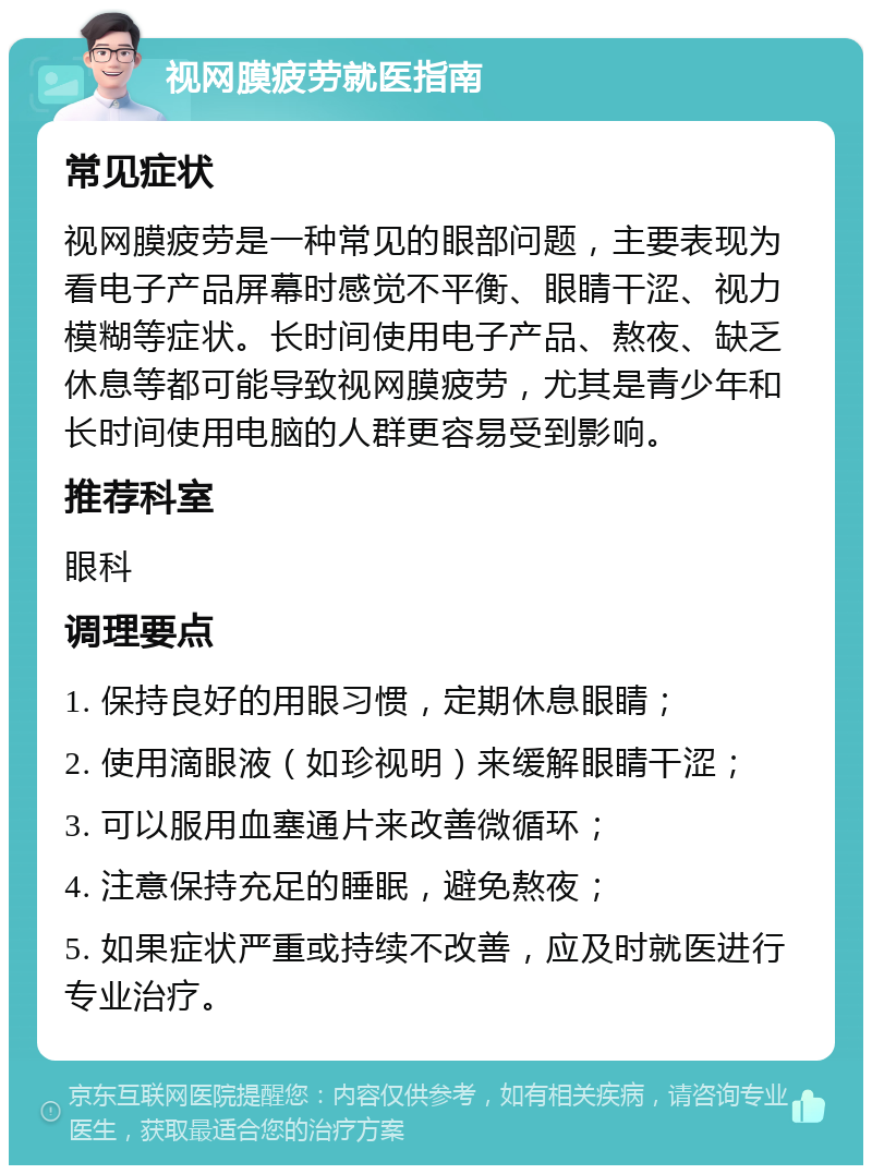 视网膜疲劳就医指南 常见症状 视网膜疲劳是一种常见的眼部问题，主要表现为看电子产品屏幕时感觉不平衡、眼睛干涩、视力模糊等症状。长时间使用电子产品、熬夜、缺乏休息等都可能导致视网膜疲劳，尤其是青少年和长时间使用电脑的人群更容易受到影响。 推荐科室 眼科 调理要点 1. 保持良好的用眼习惯，定期休息眼睛； 2. 使用滴眼液（如珍视明）来缓解眼睛干涩； 3. 可以服用血塞通片来改善微循环； 4. 注意保持充足的睡眠，避免熬夜； 5. 如果症状严重或持续不改善，应及时就医进行专业治疗。