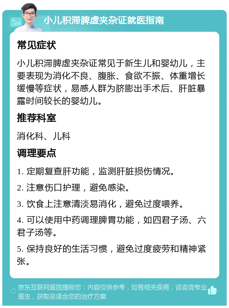 小儿积滞脾虚夹杂证就医指南 常见症状 小儿积滞脾虚夹杂证常见于新生儿和婴幼儿，主要表现为消化不良、腹胀、食欲不振、体重增长缓慢等症状，易感人群为脐膨出手术后、肝脏暴露时间较长的婴幼儿。 推荐科室 消化科、儿科 调理要点 1. 定期复查肝功能，监测肝脏损伤情况。 2. 注意伤口护理，避免感染。 3. 饮食上注意清淡易消化，避免过度喂养。 4. 可以使用中药调理脾胃功能，如四君子汤、六君子汤等。 5. 保持良好的生活习惯，避免过度疲劳和精神紧张。