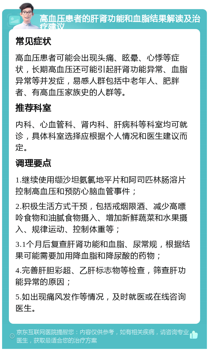 高血压患者的肝肾功能和血脂结果解读及治疗建议 常见症状 高血压患者可能会出现头痛、眩晕、心悸等症状，长期高血压还可能引起肝肾功能异常、血脂异常等并发症，易感人群包括中老年人、肥胖者、有高血压家族史的人群等。 推荐科室 内科、心血管科、肾内科、肝病科等科室均可就诊，具体科室选择应根据个人情况和医生建议而定。 调理要点 1.继续使用缬沙坦氨氯地平片和阿司匹林肠溶片控制高血压和预防心脑血管事件； 2.积极生活方式干预，包括戒烟限酒、减少高嘌呤食物和油腻食物摄入、增加新鲜蔬菜和水果摄入、规律运动、控制体重等； 3.1个月后复查肝肾功能和血脂、尿常规，根据结果可能需要加用降血脂和降尿酸的药物； 4.完善肝胆彩超、乙肝标志物等检查，筛查肝功能异常的原因； 5.如出现痛风发作等情况，及时就医或在线咨询医生。