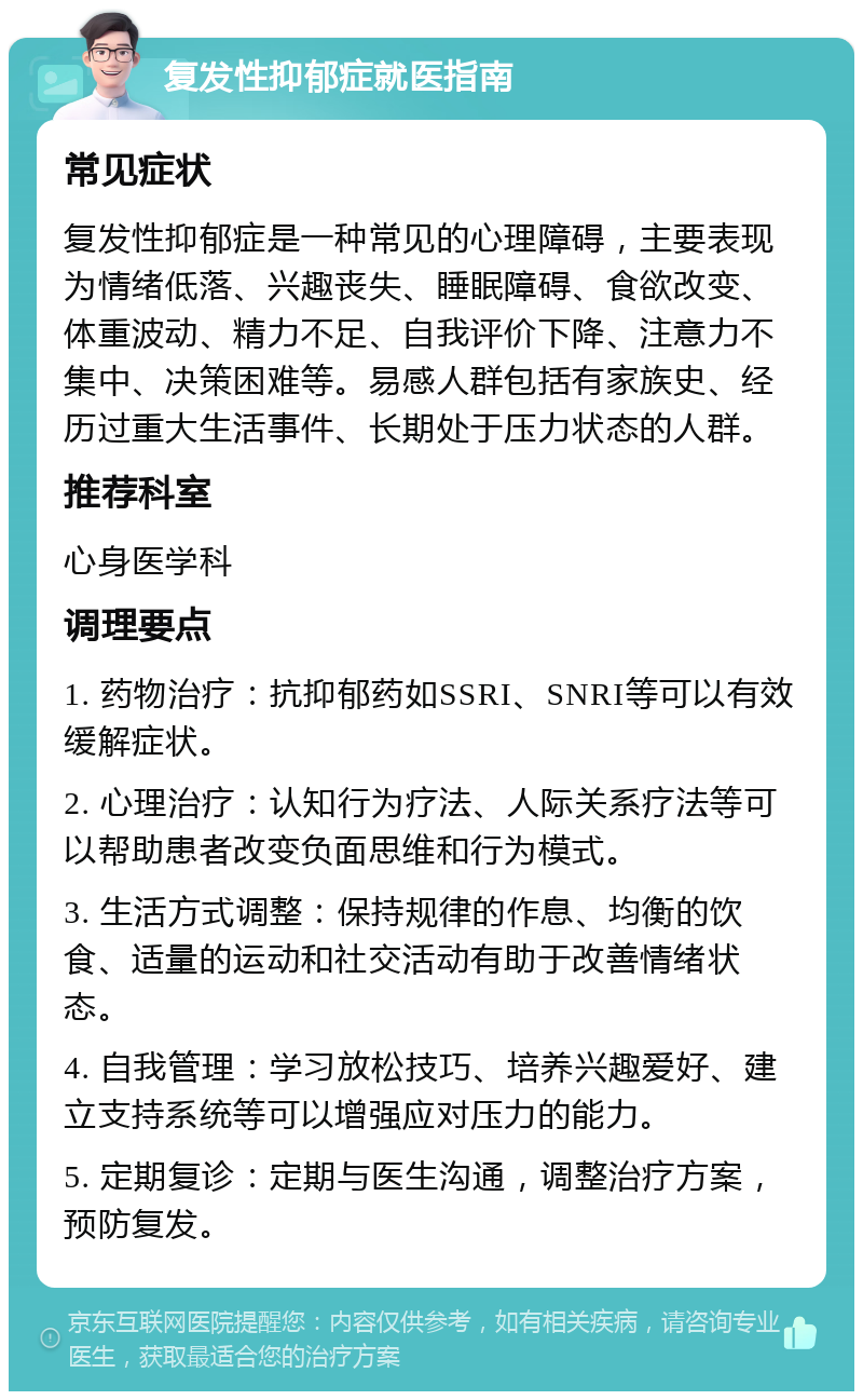 复发性抑郁症就医指南 常见症状 复发性抑郁症是一种常见的心理障碍，主要表现为情绪低落、兴趣丧失、睡眠障碍、食欲改变、体重波动、精力不足、自我评价下降、注意力不集中、决策困难等。易感人群包括有家族史、经历过重大生活事件、长期处于压力状态的人群。 推荐科室 心身医学科 调理要点 1. 药物治疗：抗抑郁药如SSRI、SNRI等可以有效缓解症状。 2. 心理治疗：认知行为疗法、人际关系疗法等可以帮助患者改变负面思维和行为模式。 3. 生活方式调整：保持规律的作息、均衡的饮食、适量的运动和社交活动有助于改善情绪状态。 4. 自我管理：学习放松技巧、培养兴趣爱好、建立支持系统等可以增强应对压力的能力。 5. 定期复诊：定期与医生沟通，调整治疗方案，预防复发。