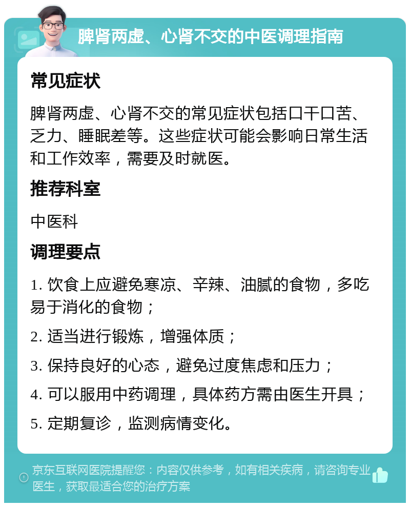 脾肾两虚、心肾不交的中医调理指南 常见症状 脾肾两虚、心肾不交的常见症状包括口干口苦、乏力、睡眠差等。这些症状可能会影响日常生活和工作效率，需要及时就医。 推荐科室 中医科 调理要点 1. 饮食上应避免寒凉、辛辣、油腻的食物，多吃易于消化的食物； 2. 适当进行锻炼，增强体质； 3. 保持良好的心态，避免过度焦虑和压力； 4. 可以服用中药调理，具体药方需由医生开具； 5. 定期复诊，监测病情变化。