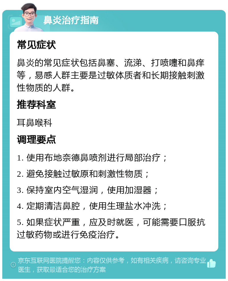 鼻炎治疗指南 常见症状 鼻炎的常见症状包括鼻塞、流涕、打喷嚏和鼻痒等，易感人群主要是过敏体质者和长期接触刺激性物质的人群。 推荐科室 耳鼻喉科 调理要点 1. 使用布地奈德鼻喷剂进行局部治疗； 2. 避免接触过敏原和刺激性物质； 3. 保持室内空气湿润，使用加湿器； 4. 定期清洁鼻腔，使用生理盐水冲洗； 5. 如果症状严重，应及时就医，可能需要口服抗过敏药物或进行免疫治疗。