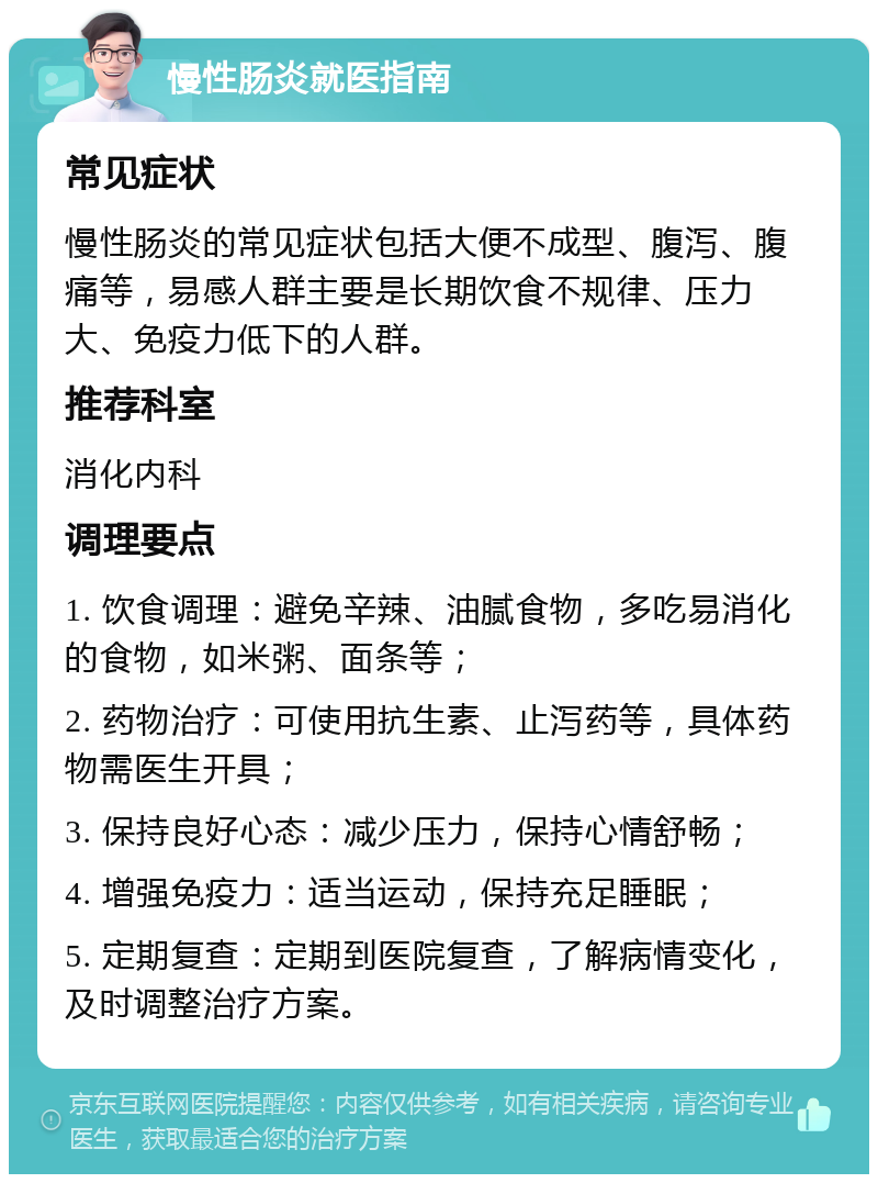 慢性肠炎就医指南 常见症状 慢性肠炎的常见症状包括大便不成型、腹泻、腹痛等，易感人群主要是长期饮食不规律、压力大、免疫力低下的人群。 推荐科室 消化内科 调理要点 1. 饮食调理：避免辛辣、油腻食物，多吃易消化的食物，如米粥、面条等； 2. 药物治疗：可使用抗生素、止泻药等，具体药物需医生开具； 3. 保持良好心态：减少压力，保持心情舒畅； 4. 增强免疫力：适当运动，保持充足睡眠； 5. 定期复查：定期到医院复查，了解病情变化，及时调整治疗方案。