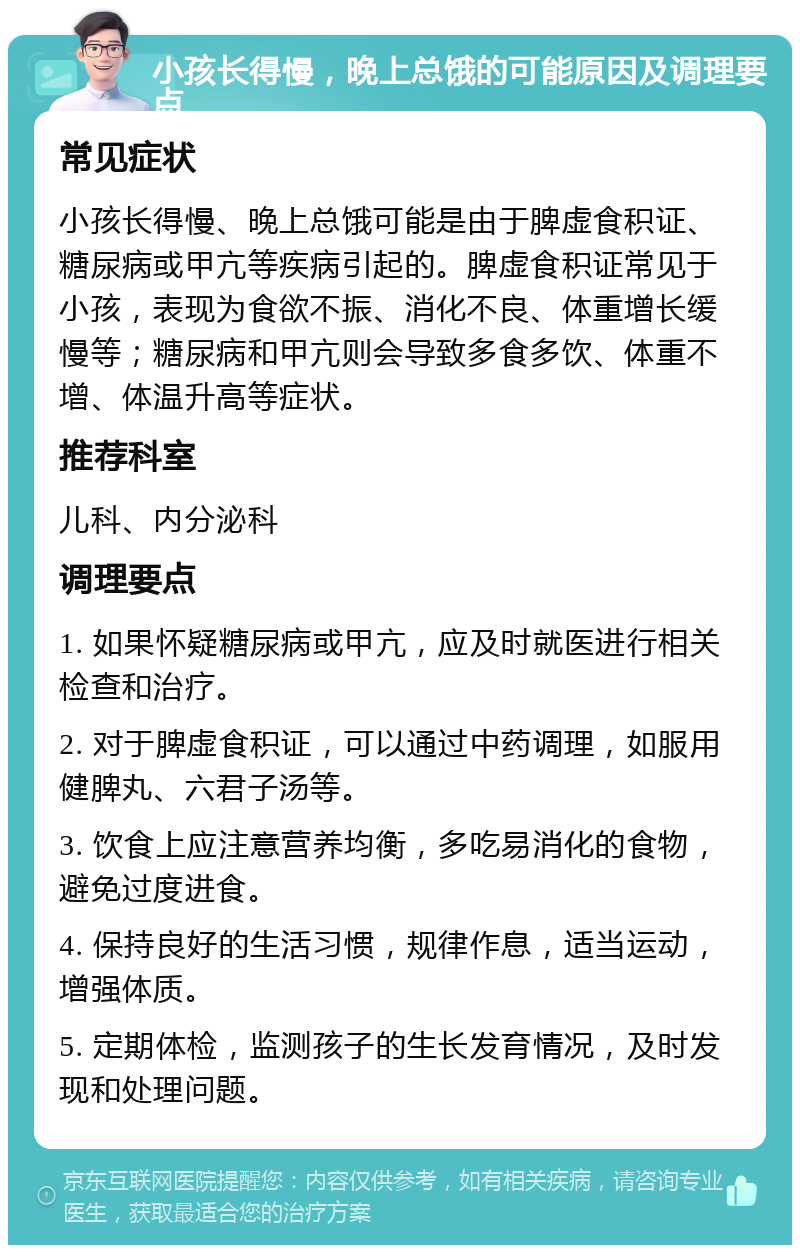 小孩长得慢，晚上总饿的可能原因及调理要点 常见症状 小孩长得慢、晚上总饿可能是由于脾虚食积证、糖尿病或甲亢等疾病引起的。脾虚食积证常见于小孩，表现为食欲不振、消化不良、体重增长缓慢等；糖尿病和甲亢则会导致多食多饮、体重不增、体温升高等症状。 推荐科室 儿科、内分泌科 调理要点 1. 如果怀疑糖尿病或甲亢，应及时就医进行相关检查和治疗。 2. 对于脾虚食积证，可以通过中药调理，如服用健脾丸、六君子汤等。 3. 饮食上应注意营养均衡，多吃易消化的食物，避免过度进食。 4. 保持良好的生活习惯，规律作息，适当运动，增强体质。 5. 定期体检，监测孩子的生长发育情况，及时发现和处理问题。