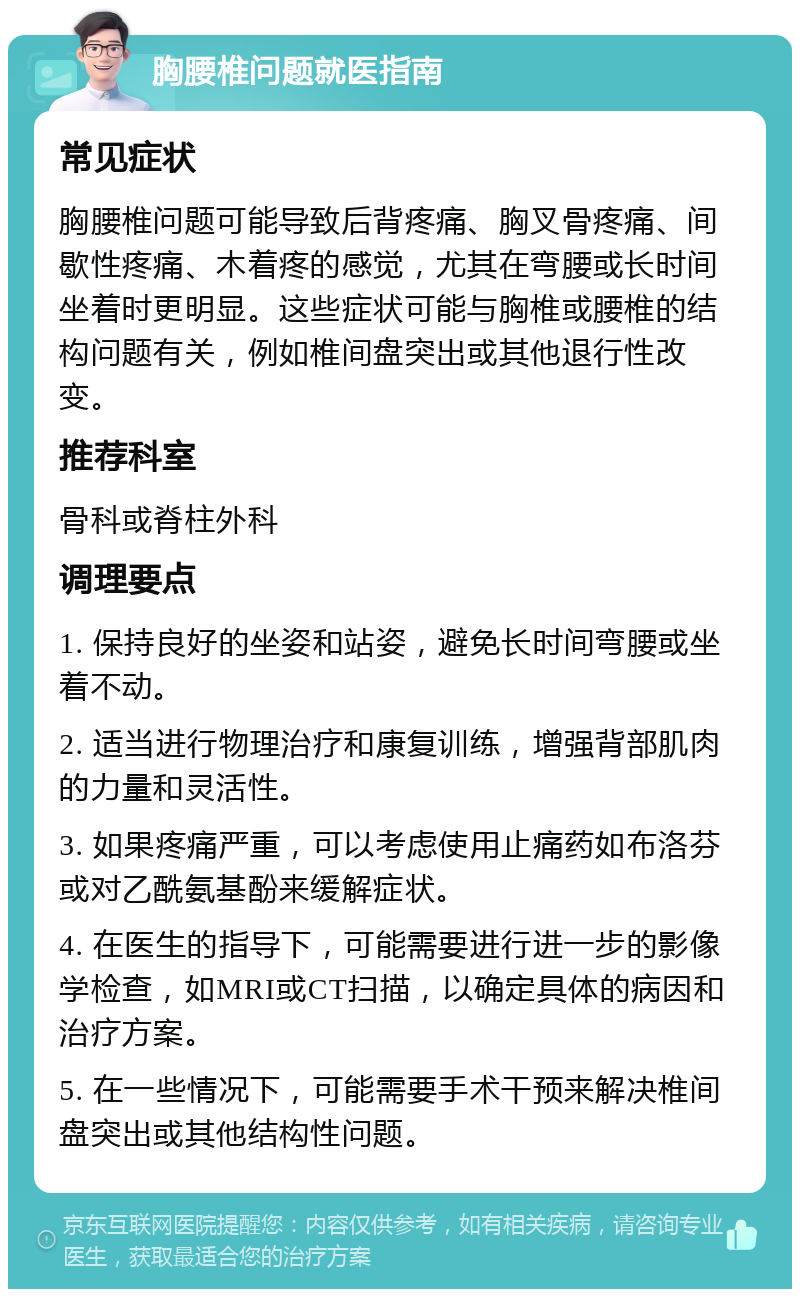 胸腰椎问题就医指南 常见症状 胸腰椎问题可能导致后背疼痛、胸叉骨疼痛、间歇性疼痛、木着疼的感觉，尤其在弯腰或长时间坐着时更明显。这些症状可能与胸椎或腰椎的结构问题有关，例如椎间盘突出或其他退行性改变。 推荐科室 骨科或脊柱外科 调理要点 1. 保持良好的坐姿和站姿，避免长时间弯腰或坐着不动。 2. 适当进行物理治疗和康复训练，增强背部肌肉的力量和灵活性。 3. 如果疼痛严重，可以考虑使用止痛药如布洛芬或对乙酰氨基酚来缓解症状。 4. 在医生的指导下，可能需要进行进一步的影像学检查，如MRI或CT扫描，以确定具体的病因和治疗方案。 5. 在一些情况下，可能需要手术干预来解决椎间盘突出或其他结构性问题。