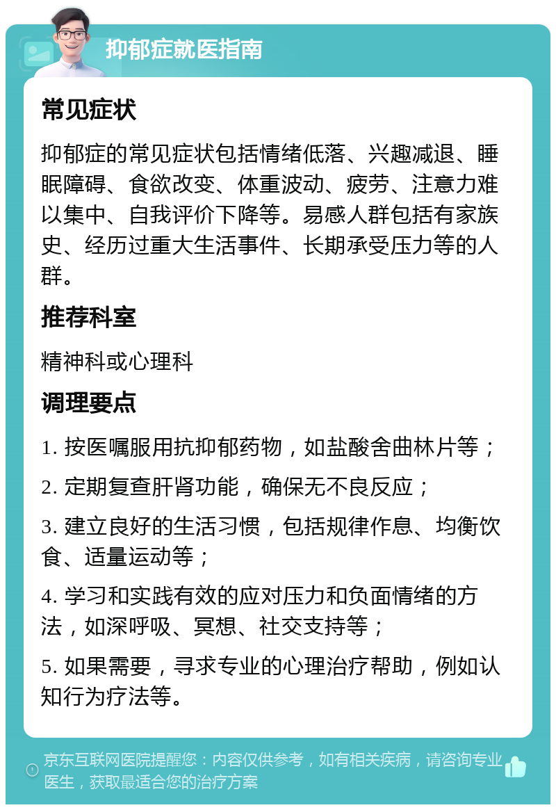 抑郁症就医指南 常见症状 抑郁症的常见症状包括情绪低落、兴趣减退、睡眠障碍、食欲改变、体重波动、疲劳、注意力难以集中、自我评价下降等。易感人群包括有家族史、经历过重大生活事件、长期承受压力等的人群。 推荐科室 精神科或心理科 调理要点 1. 按医嘱服用抗抑郁药物，如盐酸舍曲林片等； 2. 定期复查肝肾功能，确保无不良反应； 3. 建立良好的生活习惯，包括规律作息、均衡饮食、适量运动等； 4. 学习和实践有效的应对压力和负面情绪的方法，如深呼吸、冥想、社交支持等； 5. 如果需要，寻求专业的心理治疗帮助，例如认知行为疗法等。