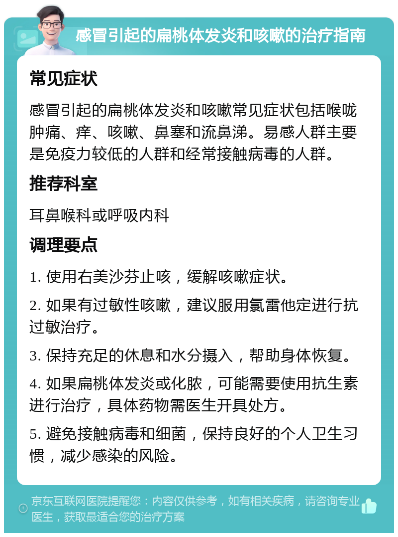 感冒引起的扁桃体发炎和咳嗽的治疗指南 常见症状 感冒引起的扁桃体发炎和咳嗽常见症状包括喉咙肿痛、痒、咳嗽、鼻塞和流鼻涕。易感人群主要是免疫力较低的人群和经常接触病毒的人群。 推荐科室 耳鼻喉科或呼吸内科 调理要点 1. 使用右美沙芬止咳，缓解咳嗽症状。 2. 如果有过敏性咳嗽，建议服用氯雷他定进行抗过敏治疗。 3. 保持充足的休息和水分摄入，帮助身体恢复。 4. 如果扁桃体发炎或化脓，可能需要使用抗生素进行治疗，具体药物需医生开具处方。 5. 避免接触病毒和细菌，保持良好的个人卫生习惯，减少感染的风险。