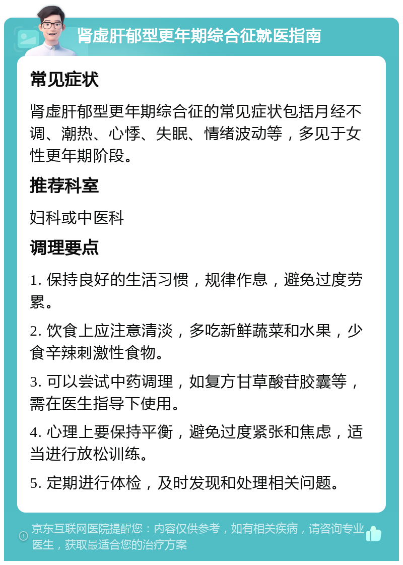 肾虚肝郁型更年期综合征就医指南 常见症状 肾虚肝郁型更年期综合征的常见症状包括月经不调、潮热、心悸、失眠、情绪波动等，多见于女性更年期阶段。 推荐科室 妇科或中医科 调理要点 1. 保持良好的生活习惯，规律作息，避免过度劳累。 2. 饮食上应注意清淡，多吃新鲜蔬菜和水果，少食辛辣刺激性食物。 3. 可以尝试中药调理，如复方甘草酸苷胶囊等，需在医生指导下使用。 4. 心理上要保持平衡，避免过度紧张和焦虑，适当进行放松训练。 5. 定期进行体检，及时发现和处理相关问题。