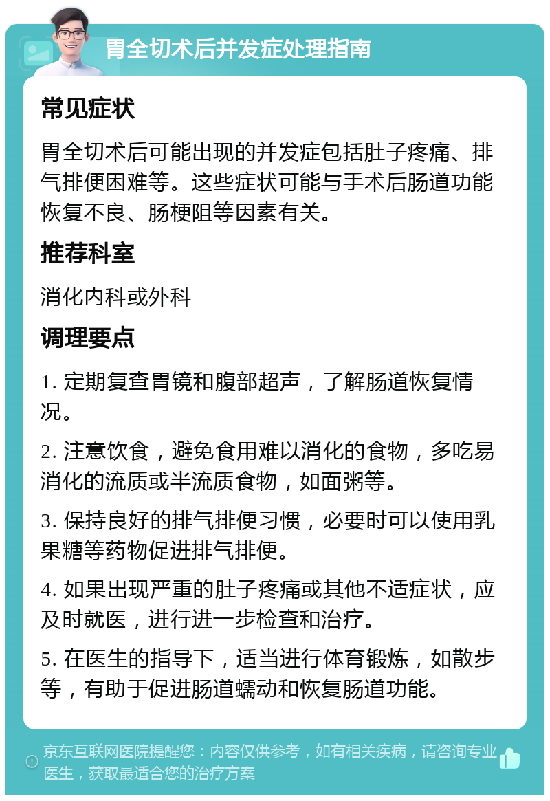 胃全切术后并发症处理指南 常见症状 胃全切术后可能出现的并发症包括肚子疼痛、排气排便困难等。这些症状可能与手术后肠道功能恢复不良、肠梗阻等因素有关。 推荐科室 消化内科或外科 调理要点 1. 定期复查胃镜和腹部超声，了解肠道恢复情况。 2. 注意饮食，避免食用难以消化的食物，多吃易消化的流质或半流质食物，如面粥等。 3. 保持良好的排气排便习惯，必要时可以使用乳果糖等药物促进排气排便。 4. 如果出现严重的肚子疼痛或其他不适症状，应及时就医，进行进一步检查和治疗。 5. 在医生的指导下，适当进行体育锻炼，如散步等，有助于促进肠道蠕动和恢复肠道功能。