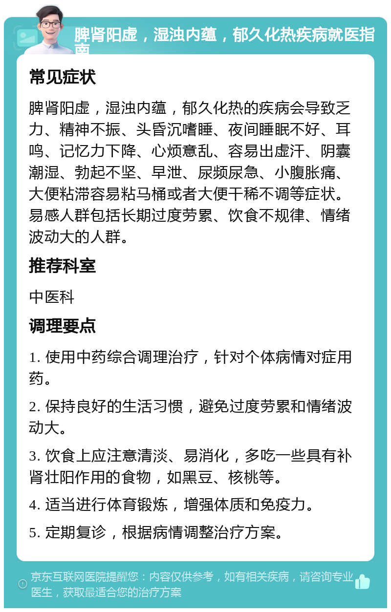 脾肾阳虚，湿浊内蕴，郁久化热疾病就医指南 常见症状 脾肾阳虚，湿浊内蕴，郁久化热的疾病会导致乏力、精神不振、头昏沉嗜睡、夜间睡眠不好、耳鸣、记忆力下降、心烦意乱、容易出虚汗、阴囊潮湿、勃起不坚、早泄、尿频尿急、小腹胀痛、大便粘滞容易粘马桶或者大便干稀不调等症状。易感人群包括长期过度劳累、饮食不规律、情绪波动大的人群。 推荐科室 中医科 调理要点 1. 使用中药综合调理治疗，针对个体病情对症用药。 2. 保持良好的生活习惯，避免过度劳累和情绪波动大。 3. 饮食上应注意清淡、易消化，多吃一些具有补肾壮阳作用的食物，如黑豆、核桃等。 4. 适当进行体育锻炼，增强体质和免疫力。 5. 定期复诊，根据病情调整治疗方案。