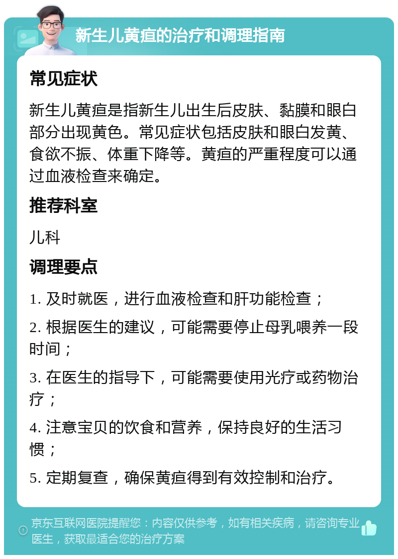 新生儿黄疸的治疗和调理指南 常见症状 新生儿黄疸是指新生儿出生后皮肤、黏膜和眼白部分出现黄色。常见症状包括皮肤和眼白发黄、食欲不振、体重下降等。黄疸的严重程度可以通过血液检查来确定。 推荐科室 儿科 调理要点 1. 及时就医，进行血液检查和肝功能检查； 2. 根据医生的建议，可能需要停止母乳喂养一段时间； 3. 在医生的指导下，可能需要使用光疗或药物治疗； 4. 注意宝贝的饮食和营养，保持良好的生活习惯； 5. 定期复查，确保黄疸得到有效控制和治疗。