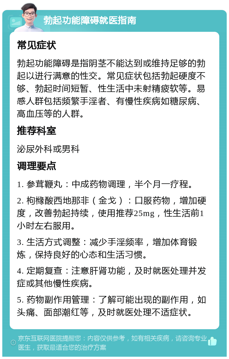 勃起功能障碍就医指南 常见症状 勃起功能障碍是指阴茎不能达到或维持足够的勃起以进行满意的性交。常见症状包括勃起硬度不够、勃起时间短暂、性生活中未射精疲软等。易感人群包括频繁手淫者、有慢性疾病如糖尿病、高血压等的人群。 推荐科室 泌尿外科或男科 调理要点 1. 参茸鞭丸：中成药物调理，半个月一疗程。 2. 枸橼酸西地那非（金戈）：口服药物，增加硬度，改善勃起持续，使用推荐25mg，性生活前1小时左右服用。 3. 生活方式调整：减少手淫频率，增加体育锻炼，保持良好的心态和生活习惯。 4. 定期复查：注意肝肾功能，及时就医处理并发症或其他慢性疾病。 5. 药物副作用管理：了解可能出现的副作用，如头痛、面部潮红等，及时就医处理不适症状。