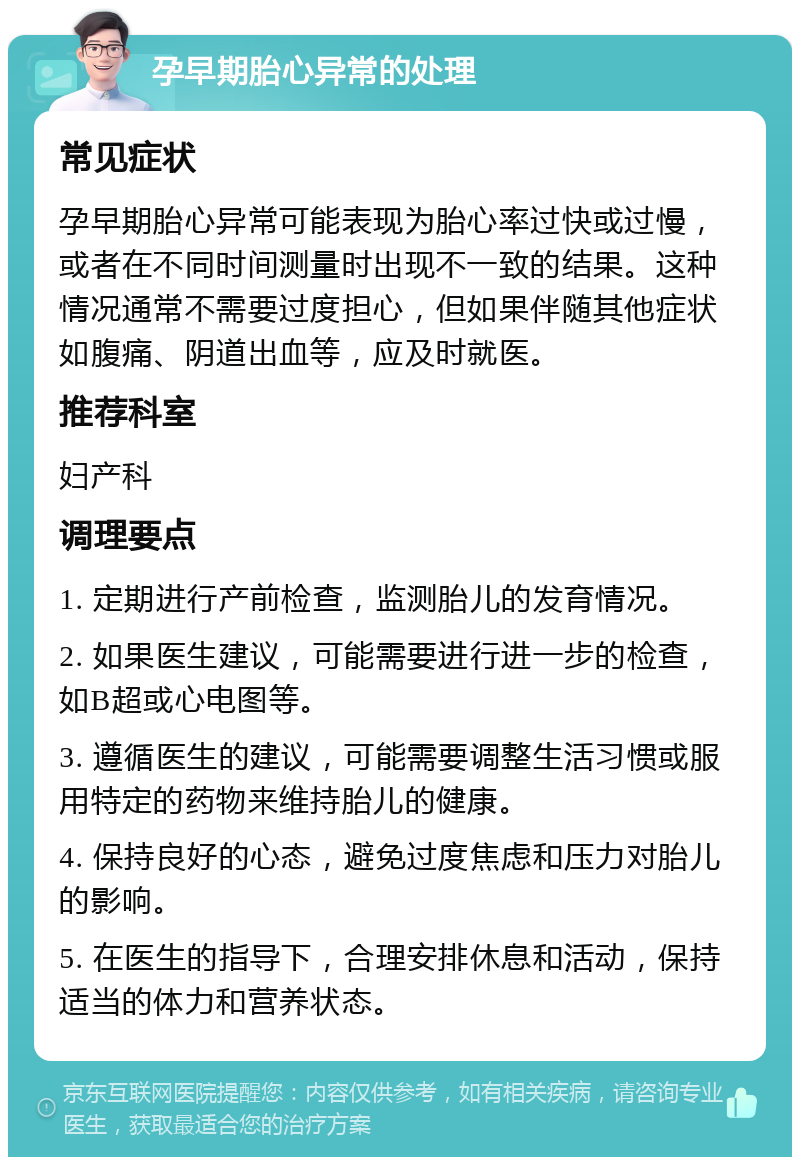 孕早期胎心异常的处理 常见症状 孕早期胎心异常可能表现为胎心率过快或过慢，或者在不同时间测量时出现不一致的结果。这种情况通常不需要过度担心，但如果伴随其他症状如腹痛、阴道出血等，应及时就医。 推荐科室 妇产科 调理要点 1. 定期进行产前检查，监测胎儿的发育情况。 2. 如果医生建议，可能需要进行进一步的检查，如B超或心电图等。 3. 遵循医生的建议，可能需要调整生活习惯或服用特定的药物来维持胎儿的健康。 4. 保持良好的心态，避免过度焦虑和压力对胎儿的影响。 5. 在医生的指导下，合理安排休息和活动，保持适当的体力和营养状态。