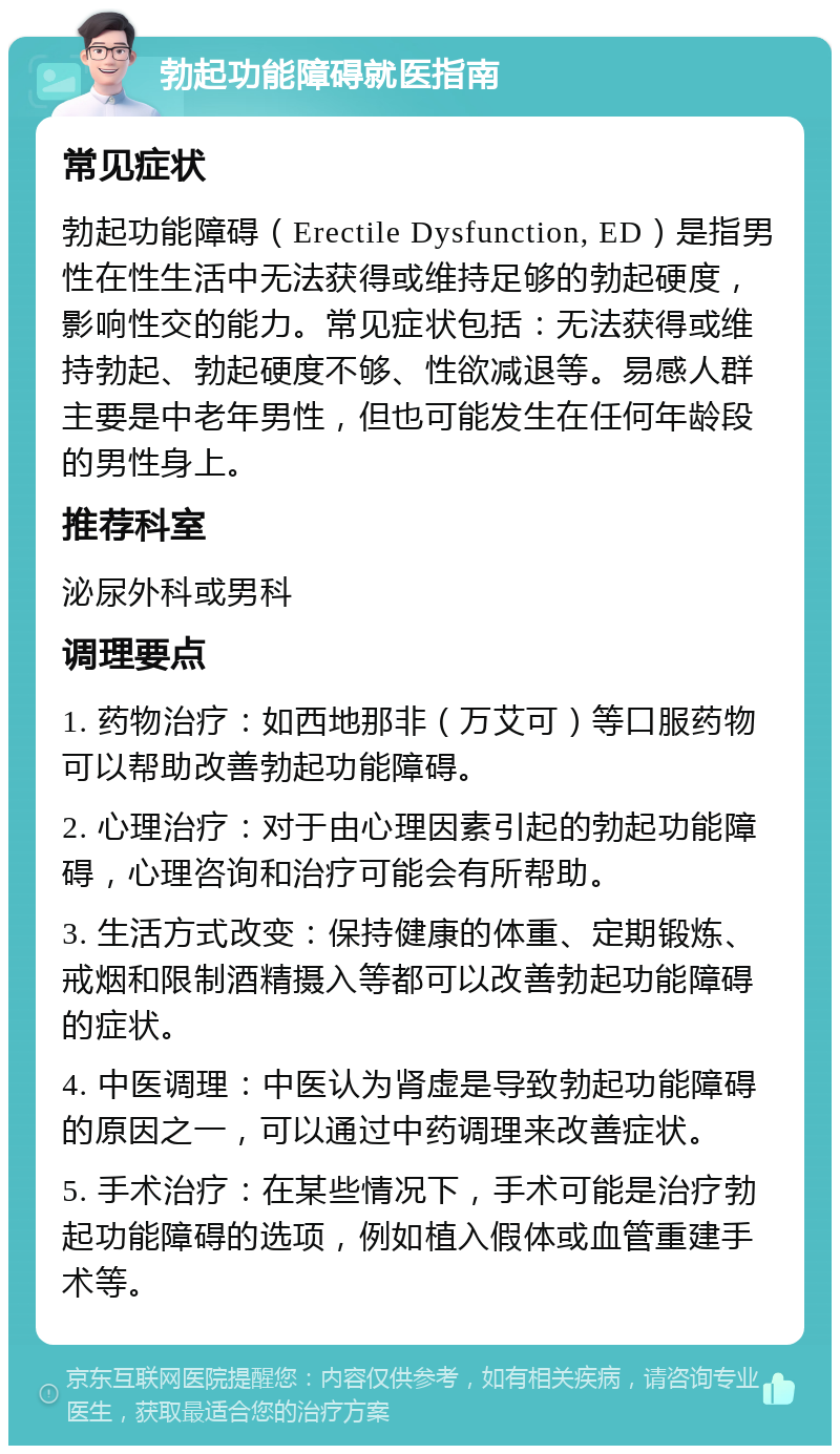 勃起功能障碍就医指南 常见症状 勃起功能障碍（Erectile Dysfunction, ED）是指男性在性生活中无法获得或维持足够的勃起硬度，影响性交的能力。常见症状包括：无法获得或维持勃起、勃起硬度不够、性欲减退等。易感人群主要是中老年男性，但也可能发生在任何年龄段的男性身上。 推荐科室 泌尿外科或男科 调理要点 1. 药物治疗：如西地那非（万艾可）等口服药物可以帮助改善勃起功能障碍。 2. 心理治疗：对于由心理因素引起的勃起功能障碍，心理咨询和治疗可能会有所帮助。 3. 生活方式改变：保持健康的体重、定期锻炼、戒烟和限制酒精摄入等都可以改善勃起功能障碍的症状。 4. 中医调理：中医认为肾虚是导致勃起功能障碍的原因之一，可以通过中药调理来改善症状。 5. 手术治疗：在某些情况下，手术可能是治疗勃起功能障碍的选项，例如植入假体或血管重建手术等。