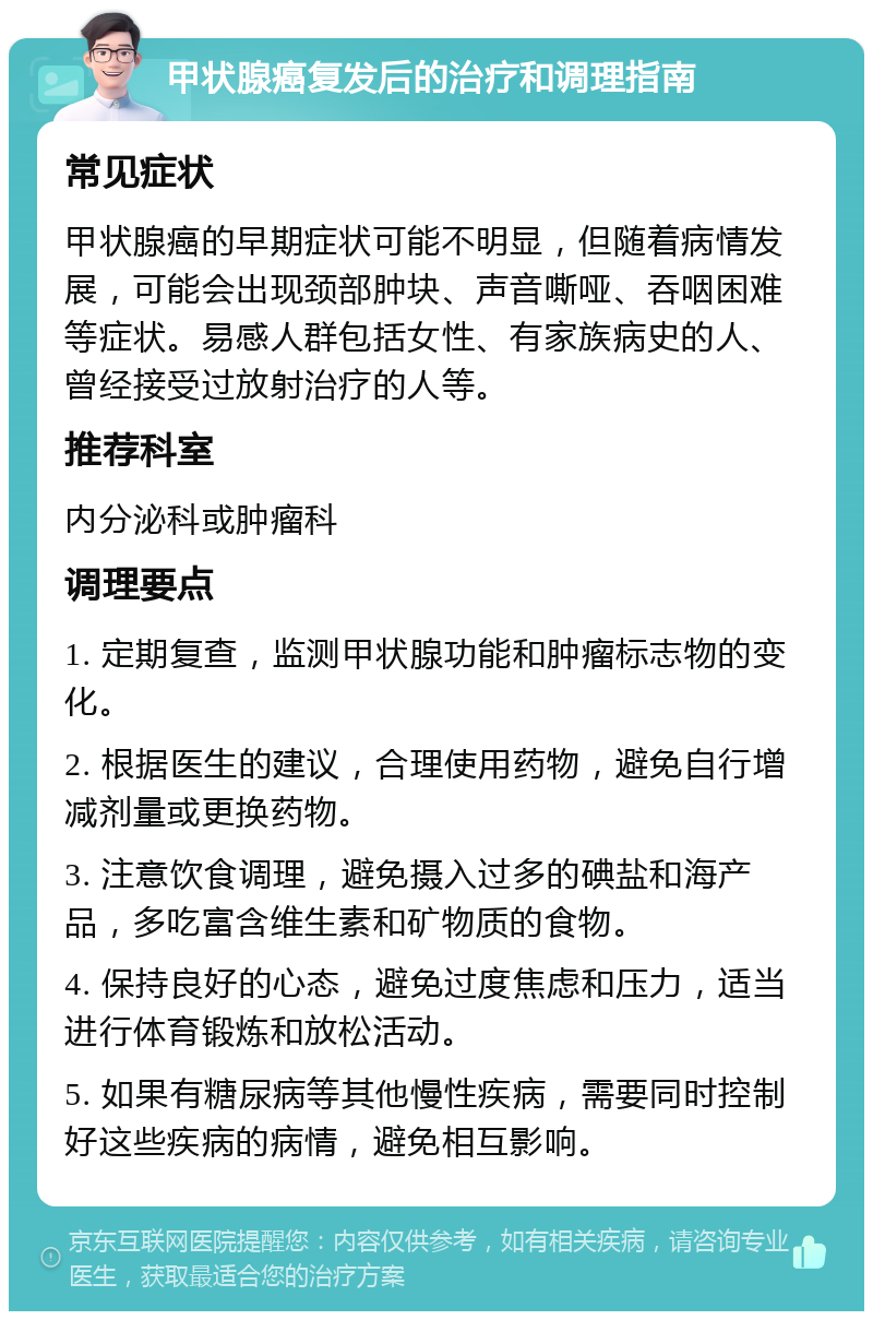 甲状腺癌复发后的治疗和调理指南 常见症状 甲状腺癌的早期症状可能不明显，但随着病情发展，可能会出现颈部肿块、声音嘶哑、吞咽困难等症状。易感人群包括女性、有家族病史的人、曾经接受过放射治疗的人等。 推荐科室 内分泌科或肿瘤科 调理要点 1. 定期复查，监测甲状腺功能和肿瘤标志物的变化。 2. 根据医生的建议，合理使用药物，避免自行增减剂量或更换药物。 3. 注意饮食调理，避免摄入过多的碘盐和海产品，多吃富含维生素和矿物质的食物。 4. 保持良好的心态，避免过度焦虑和压力，适当进行体育锻炼和放松活动。 5. 如果有糖尿病等其他慢性疾病，需要同时控制好这些疾病的病情，避免相互影响。