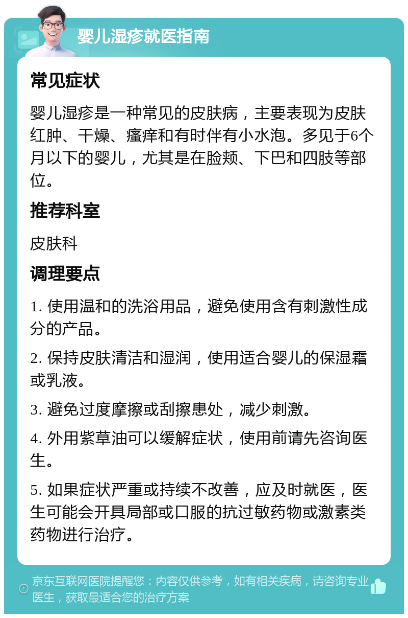 婴儿湿疹就医指南 常见症状 婴儿湿疹是一种常见的皮肤病，主要表现为皮肤红肿、干燥、瘙痒和有时伴有小水泡。多见于6个月以下的婴儿，尤其是在脸颊、下巴和四肢等部位。 推荐科室 皮肤科 调理要点 1. 使用温和的洗浴用品，避免使用含有刺激性成分的产品。 2. 保持皮肤清洁和湿润，使用适合婴儿的保湿霜或乳液。 3. 避免过度摩擦或刮擦患处，减少刺激。 4. 外用紫草油可以缓解症状，使用前请先咨询医生。 5. 如果症状严重或持续不改善，应及时就医，医生可能会开具局部或口服的抗过敏药物或激素类药物进行治疗。