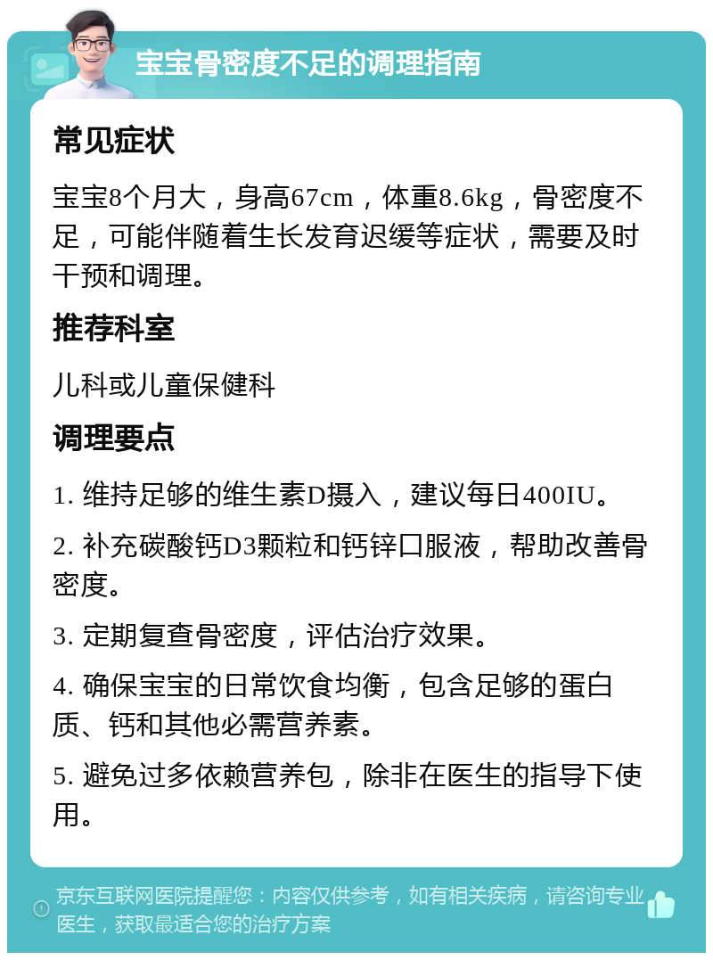 宝宝骨密度不足的调理指南 常见症状 宝宝8个月大，身高67cm，体重8.6kg，骨密度不足，可能伴随着生长发育迟缓等症状，需要及时干预和调理。 推荐科室 儿科或儿童保健科 调理要点 1. 维持足够的维生素D摄入，建议每日400IU。 2. 补充碳酸钙D3颗粒和钙锌口服液，帮助改善骨密度。 3. 定期复查骨密度，评估治疗效果。 4. 确保宝宝的日常饮食均衡，包含足够的蛋白质、钙和其他必需营养素。 5. 避免过多依赖营养包，除非在医生的指导下使用。