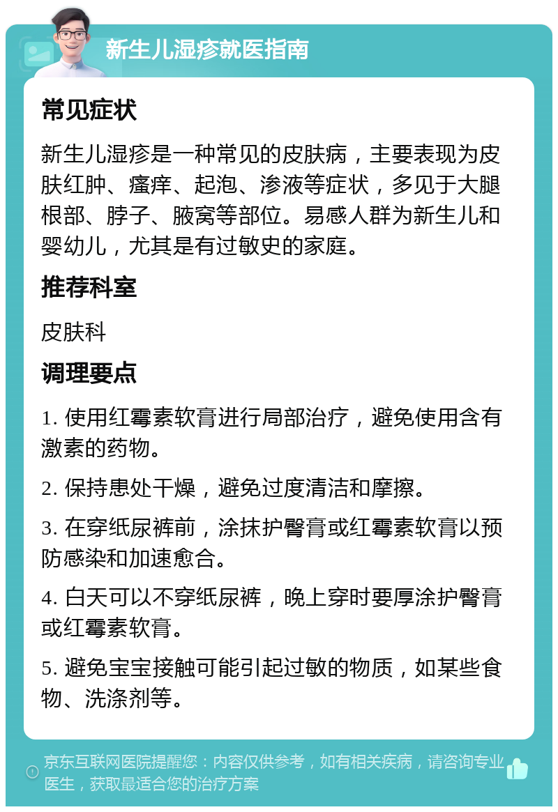 新生儿湿疹就医指南 常见症状 新生儿湿疹是一种常见的皮肤病，主要表现为皮肤红肿、瘙痒、起泡、渗液等症状，多见于大腿根部、脖子、腋窝等部位。易感人群为新生儿和婴幼儿，尤其是有过敏史的家庭。 推荐科室 皮肤科 调理要点 1. 使用红霉素软膏进行局部治疗，避免使用含有激素的药物。 2. 保持患处干燥，避免过度清洁和摩擦。 3. 在穿纸尿裤前，涂抹护臀膏或红霉素软膏以预防感染和加速愈合。 4. 白天可以不穿纸尿裤，晚上穿时要厚涂护臀膏或红霉素软膏。 5. 避免宝宝接触可能引起过敏的物质，如某些食物、洗涤剂等。