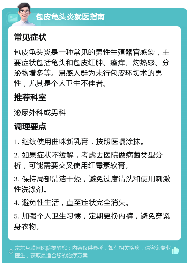 包皮龟头炎就医指南 常见症状 包皮龟头炎是一种常见的男性生殖器官感染，主要症状包括龟头和包皮红肿、瘙痒、灼热感、分泌物增多等。易感人群为未行包皮环切术的男性，尤其是个人卫生不佳者。 推荐科室 泌尿外科或男科 调理要点 1. 继续使用曲咪新乳膏，按照医嘱涂抹。 2. 如果症状不缓解，考虑去医院做病菌类型分析，可能需要交叉使用红霉素软膏。 3. 保持局部清洁干燥，避免过度清洗和使用刺激性洗涤剂。 4. 避免性生活，直至症状完全消失。 5. 加强个人卫生习惯，定期更换内裤，避免穿紧身衣物。