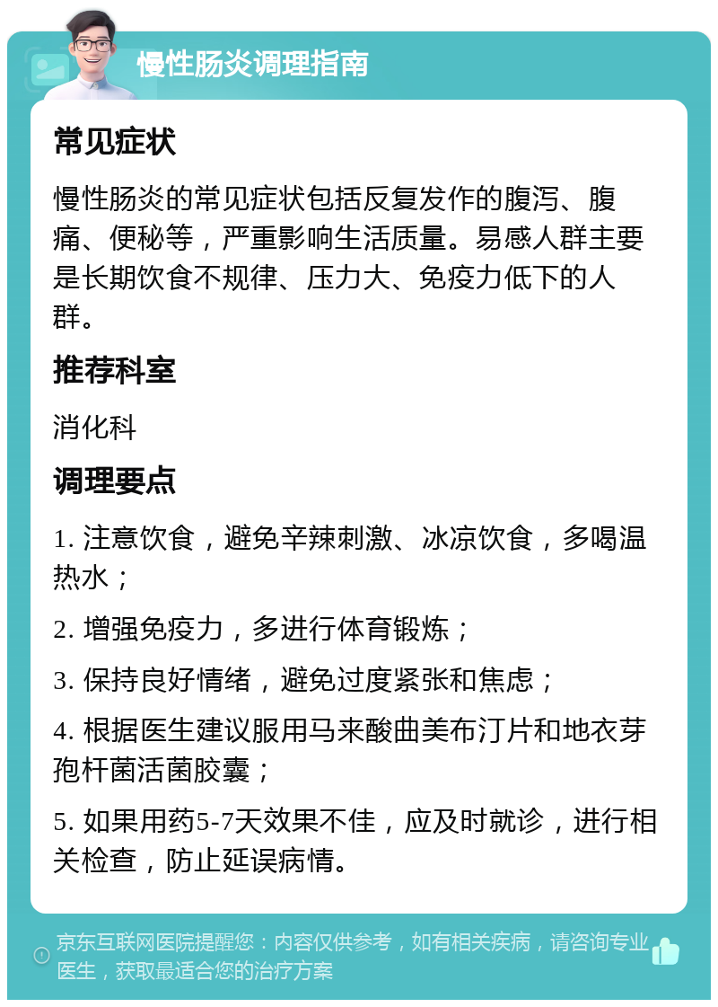 慢性肠炎调理指南 常见症状 慢性肠炎的常见症状包括反复发作的腹泻、腹痛、便秘等，严重影响生活质量。易感人群主要是长期饮食不规律、压力大、免疫力低下的人群。 推荐科室 消化科 调理要点 1. 注意饮食，避免辛辣刺激、冰凉饮食，多喝温热水； 2. 增强免疫力，多进行体育锻炼； 3. 保持良好情绪，避免过度紧张和焦虑； 4. 根据医生建议服用马来酸曲美布汀片和地衣芽孢杆菌活菌胶囊； 5. 如果用药5-7天效果不佳，应及时就诊，进行相关检查，防止延误病情。