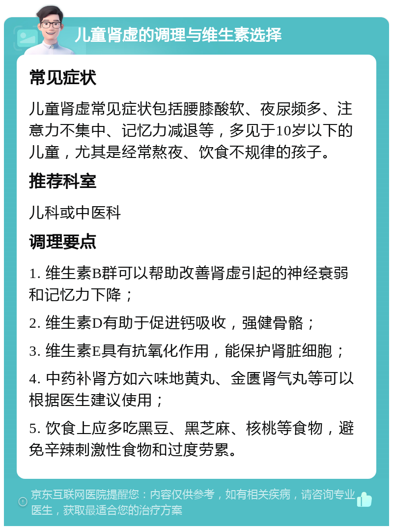 儿童肾虚的调理与维生素选择 常见症状 儿童肾虚常见症状包括腰膝酸软、夜尿频多、注意力不集中、记忆力减退等，多见于10岁以下的儿童，尤其是经常熬夜、饮食不规律的孩子。 推荐科室 儿科或中医科 调理要点 1. 维生素B群可以帮助改善肾虚引起的神经衰弱和记忆力下降； 2. 维生素D有助于促进钙吸收，强健骨骼； 3. 维生素E具有抗氧化作用，能保护肾脏细胞； 4. 中药补肾方如六味地黄丸、金匮肾气丸等可以根据医生建议使用； 5. 饮食上应多吃黑豆、黑芝麻、核桃等食物，避免辛辣刺激性食物和过度劳累。