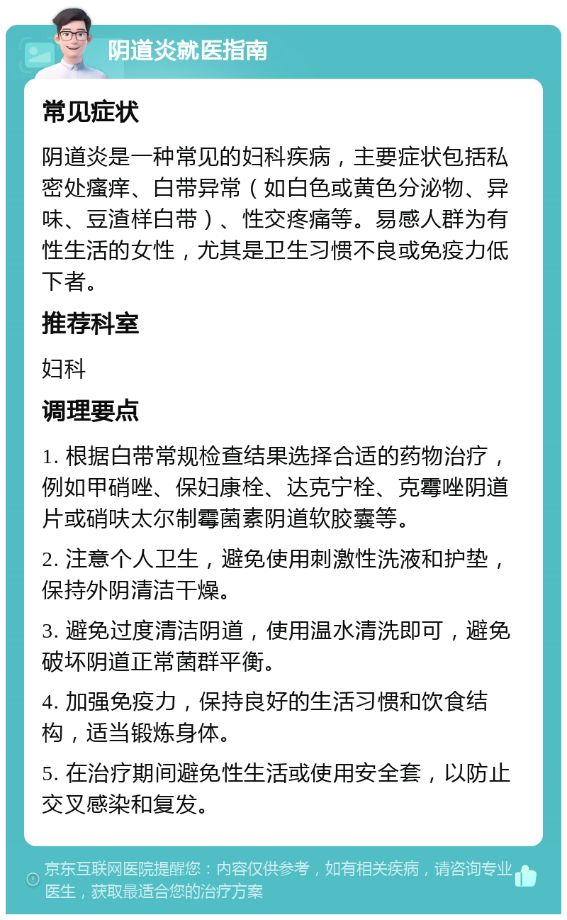 阴道炎就医指南 常见症状 阴道炎是一种常见的妇科疾病，主要症状包括私密处瘙痒、白带异常（如白色或黄色分泌物、异味、豆渣样白带）、性交疼痛等。易感人群为有性生活的女性，尤其是卫生习惯不良或免疫力低下者。 推荐科室 妇科 调理要点 1. 根据白带常规检查结果选择合适的药物治疗，例如甲硝唑、保妇康栓、达克宁栓、克霉唑阴道片或硝呋太尔制霉菌素阴道软胶囊等。 2. 注意个人卫生，避免使用刺激性洗液和护垫，保持外阴清洁干燥。 3. 避免过度清洁阴道，使用温水清洗即可，避免破坏阴道正常菌群平衡。 4. 加强免疫力，保持良好的生活习惯和饮食结构，适当锻炼身体。 5. 在治疗期间避免性生活或使用安全套，以防止交叉感染和复发。