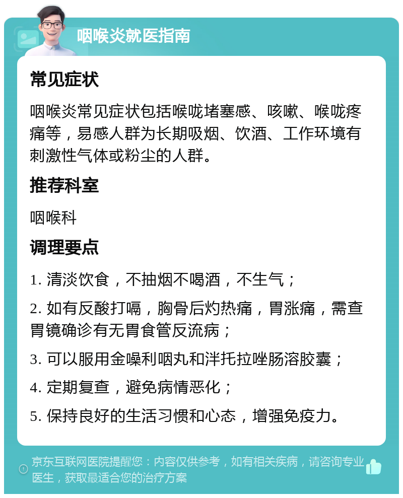 咽喉炎就医指南 常见症状 咽喉炎常见症状包括喉咙堵塞感、咳嗽、喉咙疼痛等，易感人群为长期吸烟、饮酒、工作环境有刺激性气体或粉尘的人群。 推荐科室 咽喉科 调理要点 1. 清淡饮食，不抽烟不喝酒，不生气； 2. 如有反酸打嗝，胸骨后灼热痛，胃涨痛，需查胃镜确诊有无胃食管反流病； 3. 可以服用金噪利咽丸和泮托拉唑肠溶胶囊； 4. 定期复查，避免病情恶化； 5. 保持良好的生活习惯和心态，增强免疫力。