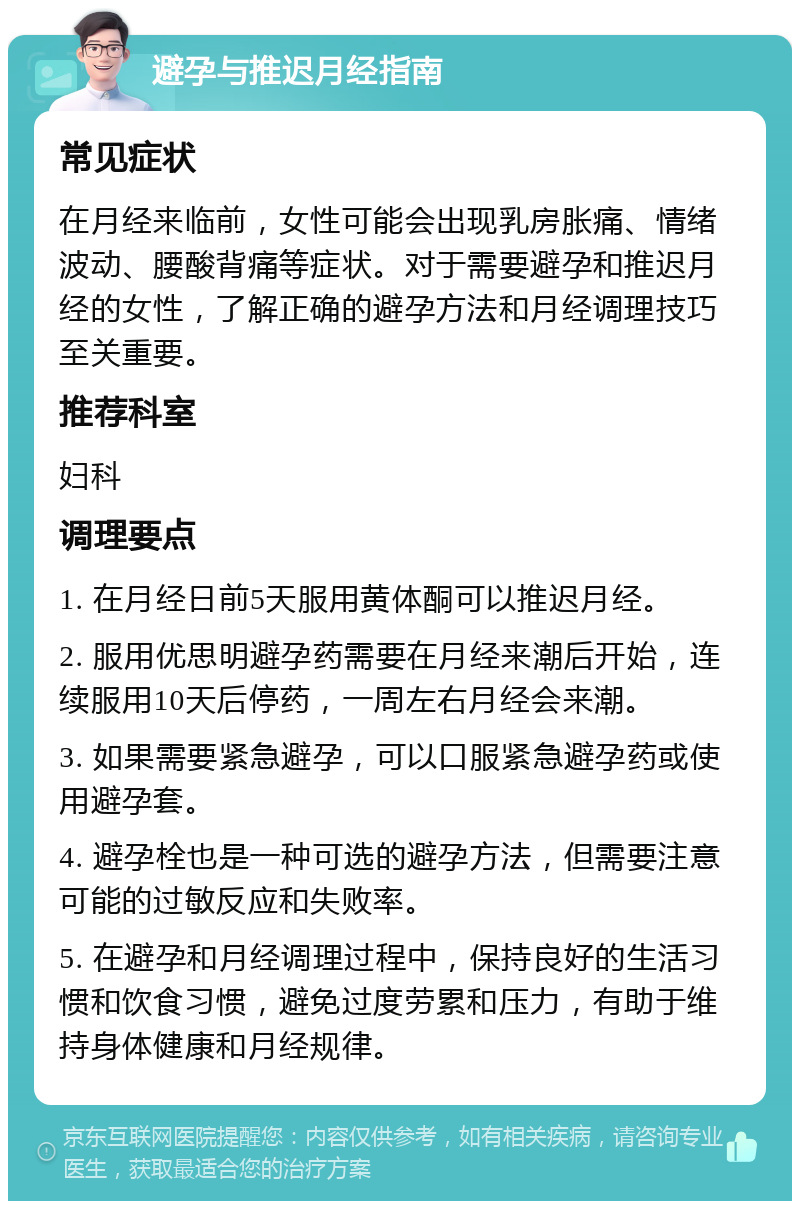 避孕与推迟月经指南 常见症状 在月经来临前，女性可能会出现乳房胀痛、情绪波动、腰酸背痛等症状。对于需要避孕和推迟月经的女性，了解正确的避孕方法和月经调理技巧至关重要。 推荐科室 妇科 调理要点 1. 在月经日前5天服用黄体酮可以推迟月经。 2. 服用优思明避孕药需要在月经来潮后开始，连续服用10天后停药，一周左右月经会来潮。 3. 如果需要紧急避孕，可以口服紧急避孕药或使用避孕套。 4. 避孕栓也是一种可选的避孕方法，但需要注意可能的过敏反应和失败率。 5. 在避孕和月经调理过程中，保持良好的生活习惯和饮食习惯，避免过度劳累和压力，有助于维持身体健康和月经规律。