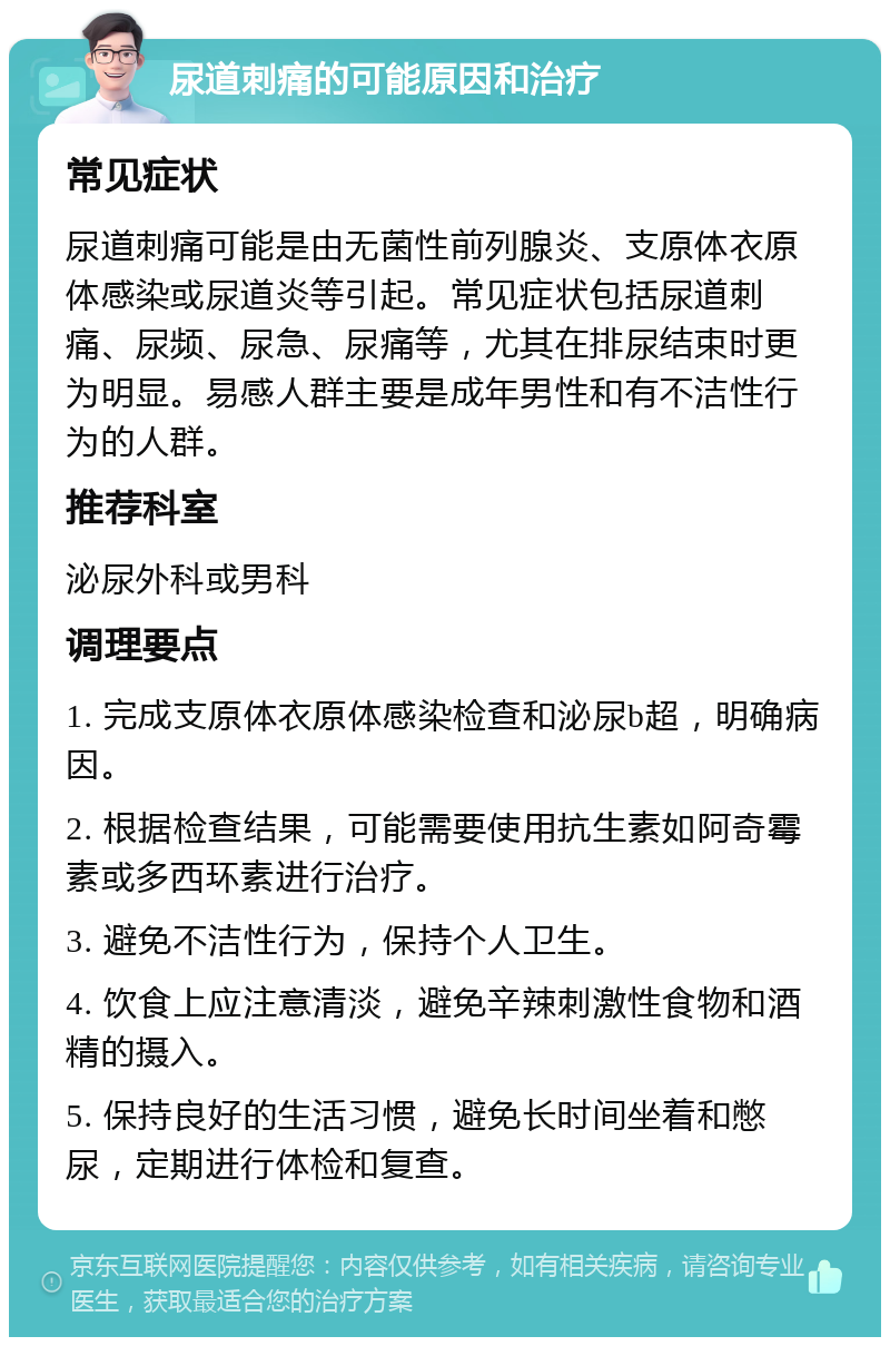 尿道刺痛的可能原因和治疗 常见症状 尿道刺痛可能是由无菌性前列腺炎、支原体衣原体感染或尿道炎等引起。常见症状包括尿道刺痛、尿频、尿急、尿痛等，尤其在排尿结束时更为明显。易感人群主要是成年男性和有不洁性行为的人群。 推荐科室 泌尿外科或男科 调理要点 1. 完成支原体衣原体感染检查和泌尿b超，明确病因。 2. 根据检查结果，可能需要使用抗生素如阿奇霉素或多西环素进行治疗。 3. 避免不洁性行为，保持个人卫生。 4. 饮食上应注意清淡，避免辛辣刺激性食物和酒精的摄入。 5. 保持良好的生活习惯，避免长时间坐着和憋尿，定期进行体检和复查。