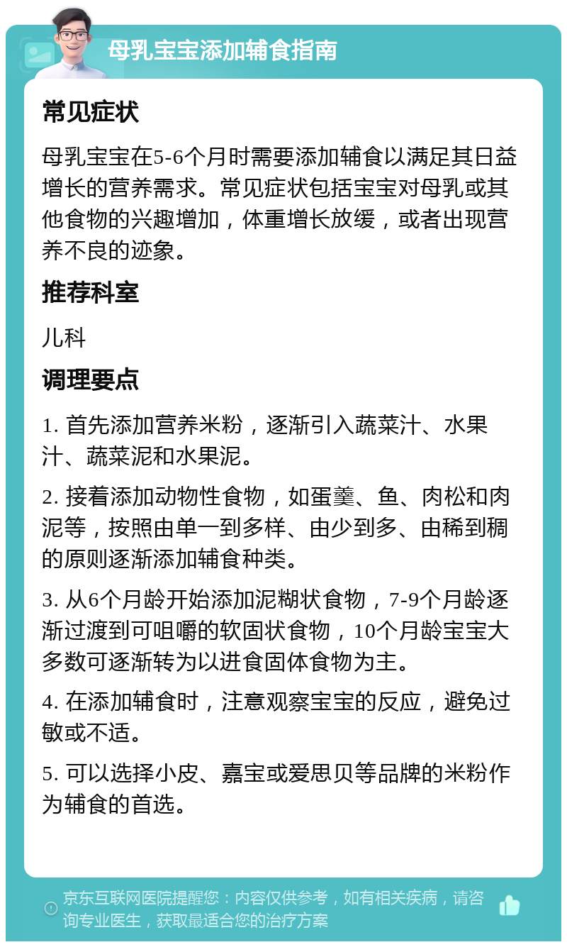 母乳宝宝添加辅食指南 常见症状 母乳宝宝在5-6个月时需要添加辅食以满足其日益增长的营养需求。常见症状包括宝宝对母乳或其他食物的兴趣增加，体重增长放缓，或者出现营养不良的迹象。 推荐科室 儿科 调理要点 1. 首先添加营养米粉，逐渐引入蔬菜汁、水果汁、蔬菜泥和水果泥。 2. 接着添加动物性食物，如蛋羹、鱼、肉松和肉泥等，按照由单一到多样、由少到多、由稀到稠的原则逐渐添加辅食种类。 3. 从6个月龄开始添加泥糊状食物，7-9个月龄逐渐过渡到可咀嚼的软固状食物，10个月龄宝宝大多数可逐渐转为以进食固体食物为主。 4. 在添加辅食时，注意观察宝宝的反应，避免过敏或不适。 5. 可以选择小皮、嘉宝或爱思贝等品牌的米粉作为辅食的首选。