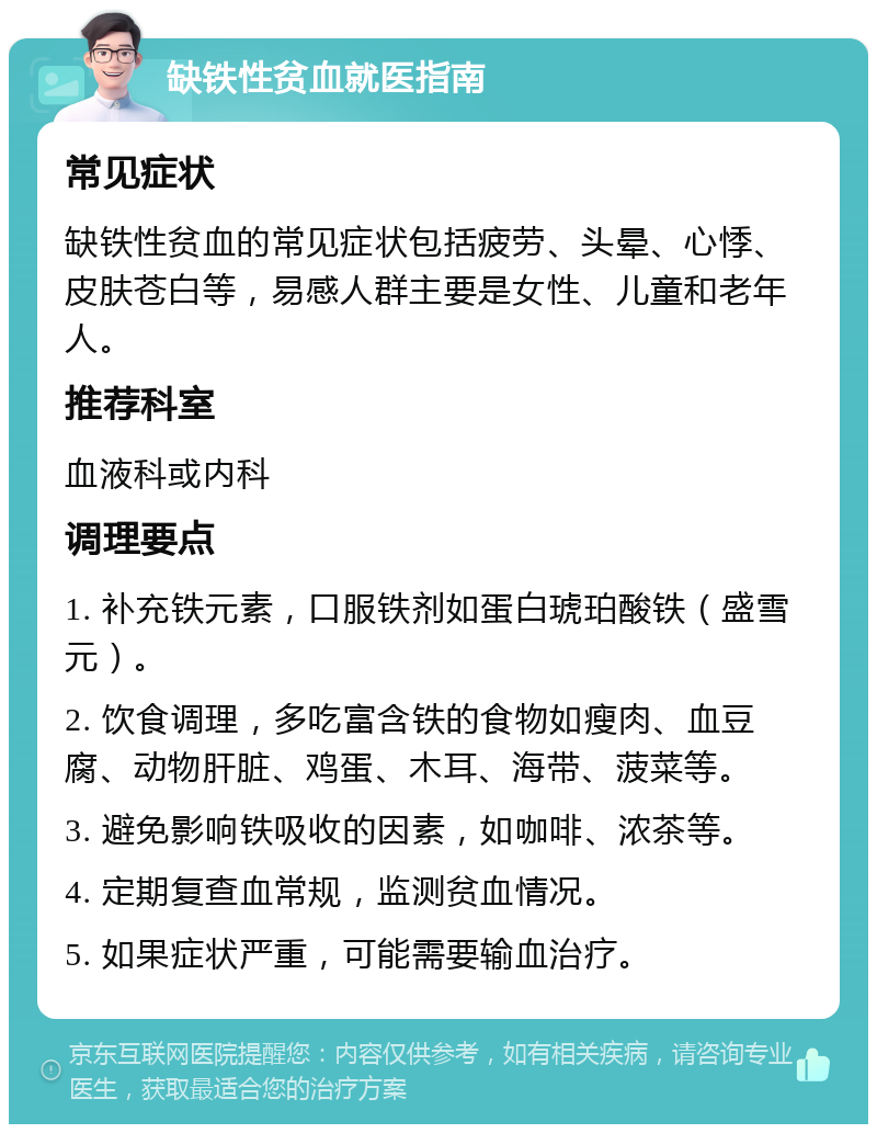 缺铁性贫血就医指南 常见症状 缺铁性贫血的常见症状包括疲劳、头晕、心悸、皮肤苍白等，易感人群主要是女性、儿童和老年人。 推荐科室 血液科或内科 调理要点 1. 补充铁元素，口服铁剂如蛋白琥珀酸铁（盛雪元）。 2. 饮食调理，多吃富含铁的食物如瘦肉、血豆腐、动物肝脏、鸡蛋、木耳、海带、菠菜等。 3. 避免影响铁吸收的因素，如咖啡、浓茶等。 4. 定期复查血常规，监测贫血情况。 5. 如果症状严重，可能需要输血治疗。