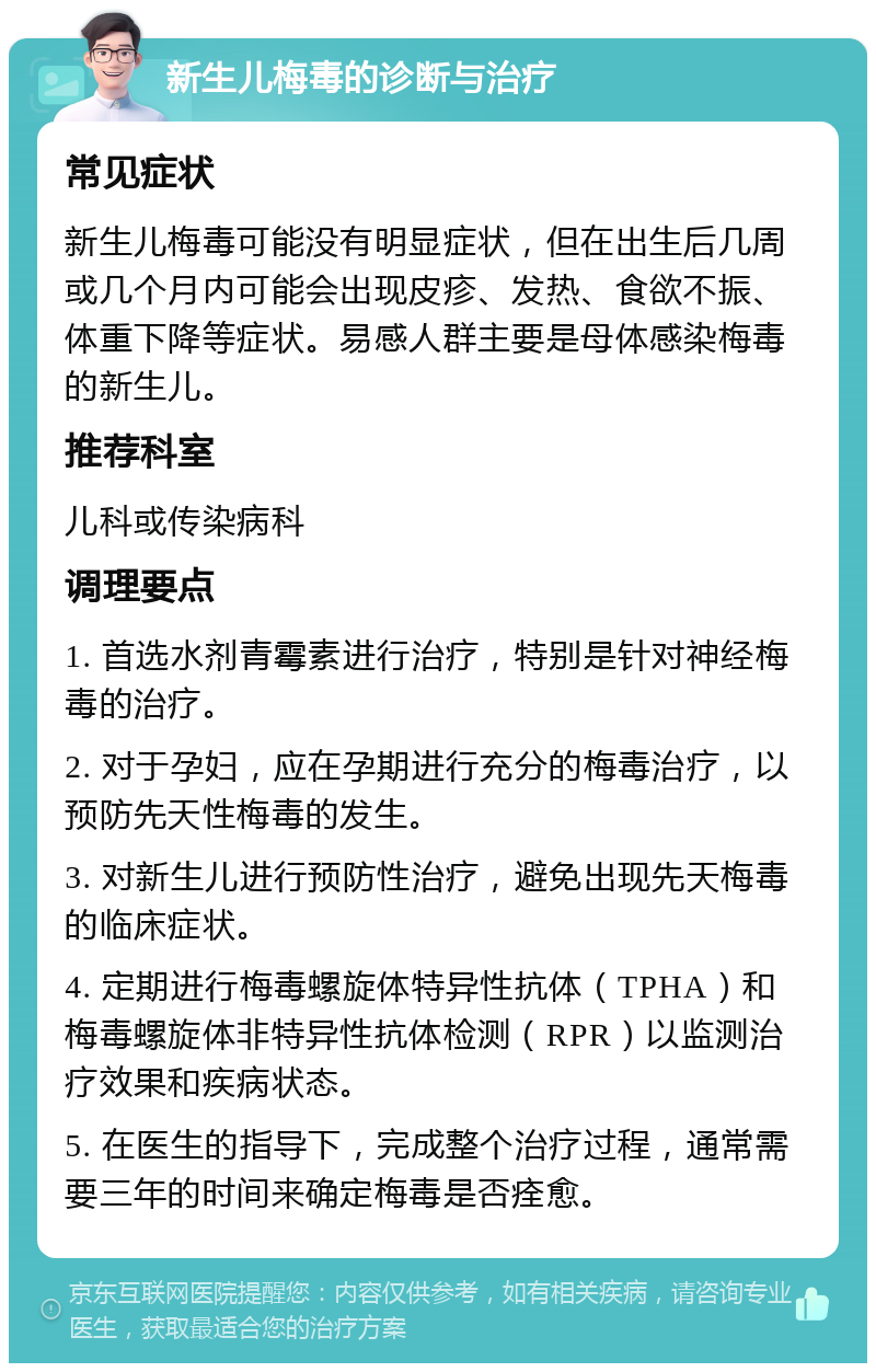 新生儿梅毒的诊断与治疗 常见症状 新生儿梅毒可能没有明显症状，但在出生后几周或几个月内可能会出现皮疹、发热、食欲不振、体重下降等症状。易感人群主要是母体感染梅毒的新生儿。 推荐科室 儿科或传染病科 调理要点 1. 首选水剂青霉素进行治疗，特别是针对神经梅毒的治疗。 2. 对于孕妇，应在孕期进行充分的梅毒治疗，以预防先天性梅毒的发生。 3. 对新生儿进行预防性治疗，避免出现先天梅毒的临床症状。 4. 定期进行梅毒螺旋体特异性抗体（TPHA）和梅毒螺旋体非特异性抗体检测（RPR）以监测治疗效果和疾病状态。 5. 在医生的指导下，完成整个治疗过程，通常需要三年的时间来确定梅毒是否痊愈。