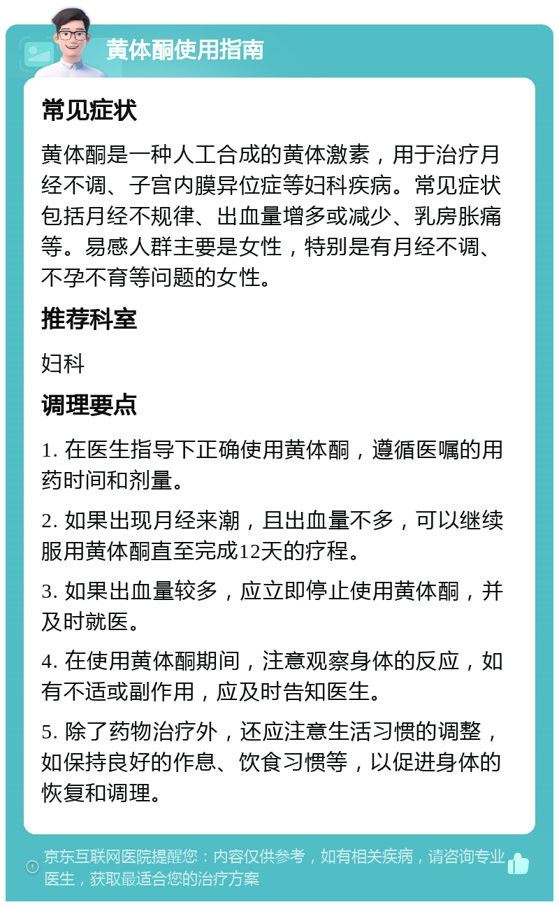 黄体酮使用指南 常见症状 黄体酮是一种人工合成的黄体激素，用于治疗月经不调、子宫内膜异位症等妇科疾病。常见症状包括月经不规律、出血量增多或减少、乳房胀痛等。易感人群主要是女性，特别是有月经不调、不孕不育等问题的女性。 推荐科室 妇科 调理要点 1. 在医生指导下正确使用黄体酮，遵循医嘱的用药时间和剂量。 2. 如果出现月经来潮，且出血量不多，可以继续服用黄体酮直至完成12天的疗程。 3. 如果出血量较多，应立即停止使用黄体酮，并及时就医。 4. 在使用黄体酮期间，注意观察身体的反应，如有不适或副作用，应及时告知医生。 5. 除了药物治疗外，还应注意生活习惯的调整，如保持良好的作息、饮食习惯等，以促进身体的恢复和调理。