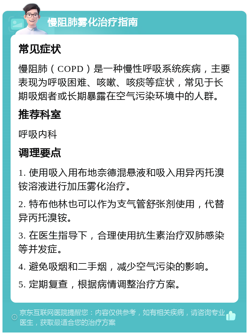 慢阻肺雾化治疗指南 常见症状 慢阻肺（COPD）是一种慢性呼吸系统疾病，主要表现为呼吸困难、咳嗽、咳痰等症状，常见于长期吸烟者或长期暴露在空气污染环境中的人群。 推荐科室 呼吸内科 调理要点 1. 使用吸入用布地奈德混悬液和吸入用异丙托溴铵溶液进行加压雾化治疗。 2. 特布他林也可以作为支气管舒张剂使用，代替异丙托溴铵。 3. 在医生指导下，合理使用抗生素治疗双肺感染等并发症。 4. 避免吸烟和二手烟，减少空气污染的影响。 5. 定期复查，根据病情调整治疗方案。