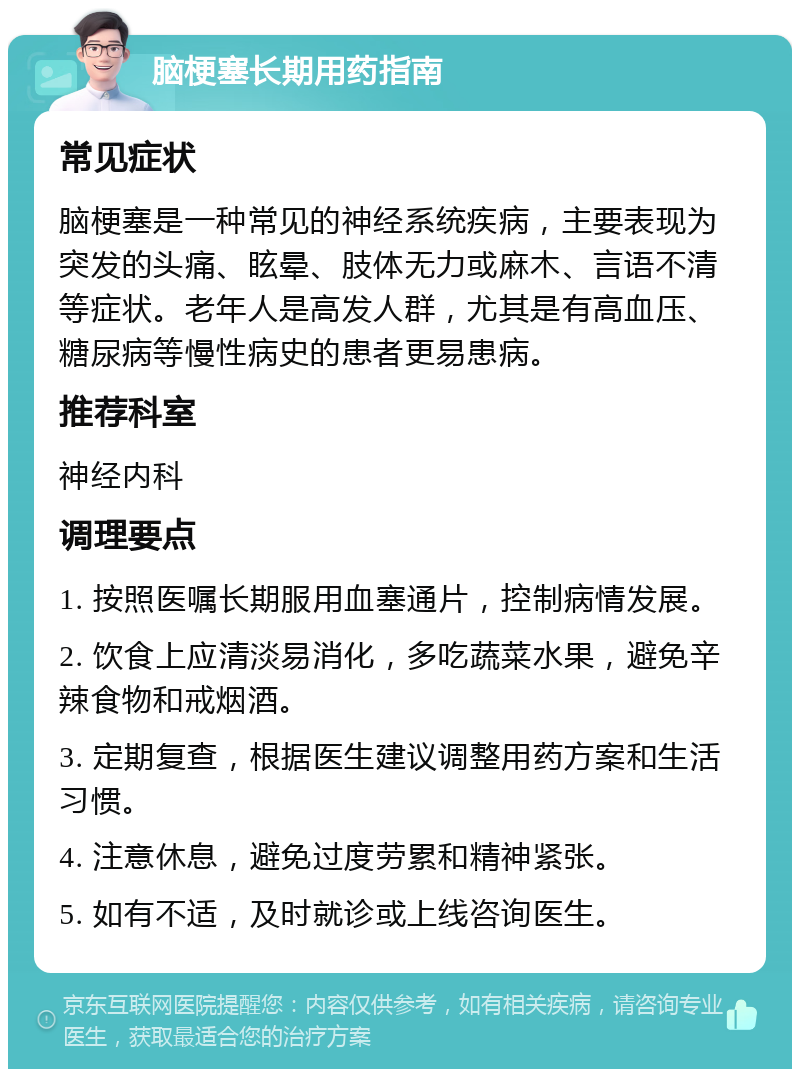 脑梗塞长期用药指南 常见症状 脑梗塞是一种常见的神经系统疾病，主要表现为突发的头痛、眩晕、肢体无力或麻木、言语不清等症状。老年人是高发人群，尤其是有高血压、糖尿病等慢性病史的患者更易患病。 推荐科室 神经内科 调理要点 1. 按照医嘱长期服用血塞通片，控制病情发展。 2. 饮食上应清淡易消化，多吃蔬菜水果，避免辛辣食物和戒烟酒。 3. 定期复查，根据医生建议调整用药方案和生活习惯。 4. 注意休息，避免过度劳累和精神紧张。 5. 如有不适，及时就诊或上线咨询医生。