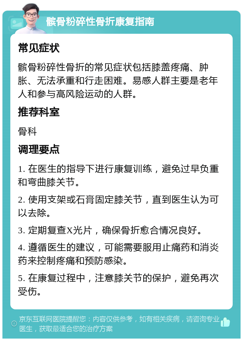 髌骨粉碎性骨折康复指南 常见症状 髌骨粉碎性骨折的常见症状包括膝盖疼痛、肿胀、无法承重和行走困难。易感人群主要是老年人和参与高风险运动的人群。 推荐科室 骨科 调理要点 1. 在医生的指导下进行康复训练，避免过早负重和弯曲膝关节。 2. 使用支架或石膏固定膝关节，直到医生认为可以去除。 3. 定期复查X光片，确保骨折愈合情况良好。 4. 遵循医生的建议，可能需要服用止痛药和消炎药来控制疼痛和预防感染。 5. 在康复过程中，注意膝关节的保护，避免再次受伤。