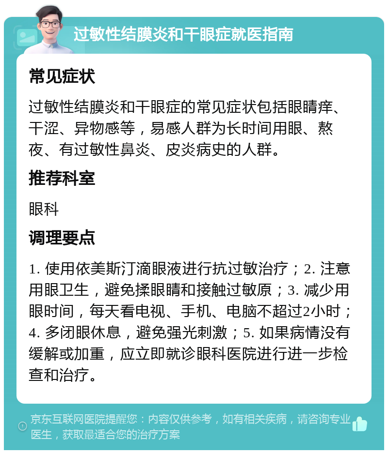 过敏性结膜炎和干眼症就医指南 常见症状 过敏性结膜炎和干眼症的常见症状包括眼睛痒、干涩、异物感等，易感人群为长时间用眼、熬夜、有过敏性鼻炎、皮炎病史的人群。 推荐科室 眼科 调理要点 1. 使用依美斯汀滴眼液进行抗过敏治疗；2. 注意用眼卫生，避免揉眼睛和接触过敏原；3. 减少用眼时间，每天看电视、手机、电脑不超过2小时；4. 多闭眼休息，避免强光刺激；5. 如果病情没有缓解或加重，应立即就诊眼科医院进行进一步检查和治疗。