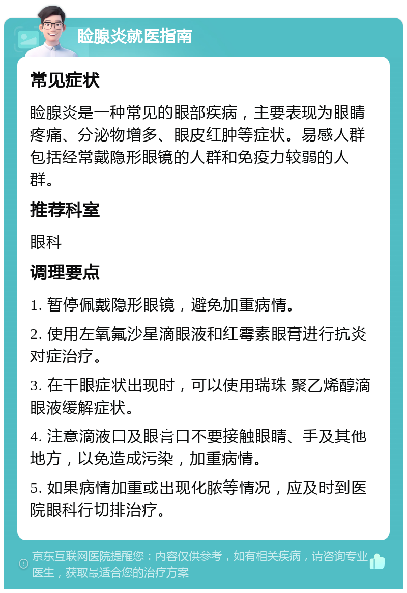 睑腺炎就医指南 常见症状 睑腺炎是一种常见的眼部疾病，主要表现为眼睛疼痛、分泌物增多、眼皮红肿等症状。易感人群包括经常戴隐形眼镜的人群和免疫力较弱的人群。 推荐科室 眼科 调理要点 1. 暂停佩戴隐形眼镜，避免加重病情。 2. 使用左氧氟沙星滴眼液和红霉素眼膏进行抗炎对症治疗。 3. 在干眼症状出现时，可以使用瑞珠 聚乙烯醇滴眼液缓解症状。 4. 注意滴液口及眼膏口不要接触眼睛、手及其他地方，以免造成污染，加重病情。 5. 如果病情加重或出现化脓等情况，应及时到医院眼科行切排治疗。