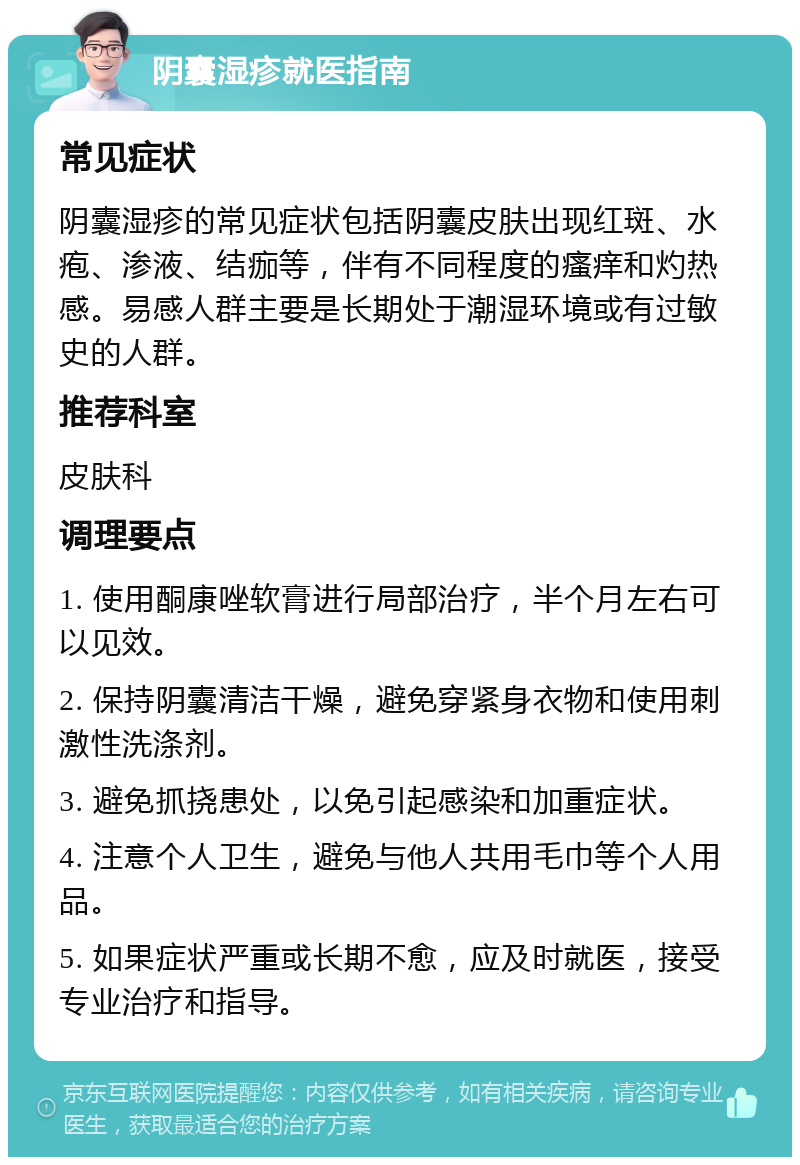 阴囊湿疹就医指南 常见症状 阴囊湿疹的常见症状包括阴囊皮肤出现红斑、水疱、渗液、结痂等，伴有不同程度的瘙痒和灼热感。易感人群主要是长期处于潮湿环境或有过敏史的人群。 推荐科室 皮肤科 调理要点 1. 使用酮康唑软膏进行局部治疗，半个月左右可以见效。 2. 保持阴囊清洁干燥，避免穿紧身衣物和使用刺激性洗涤剂。 3. 避免抓挠患处，以免引起感染和加重症状。 4. 注意个人卫生，避免与他人共用毛巾等个人用品。 5. 如果症状严重或长期不愈，应及时就医，接受专业治疗和指导。