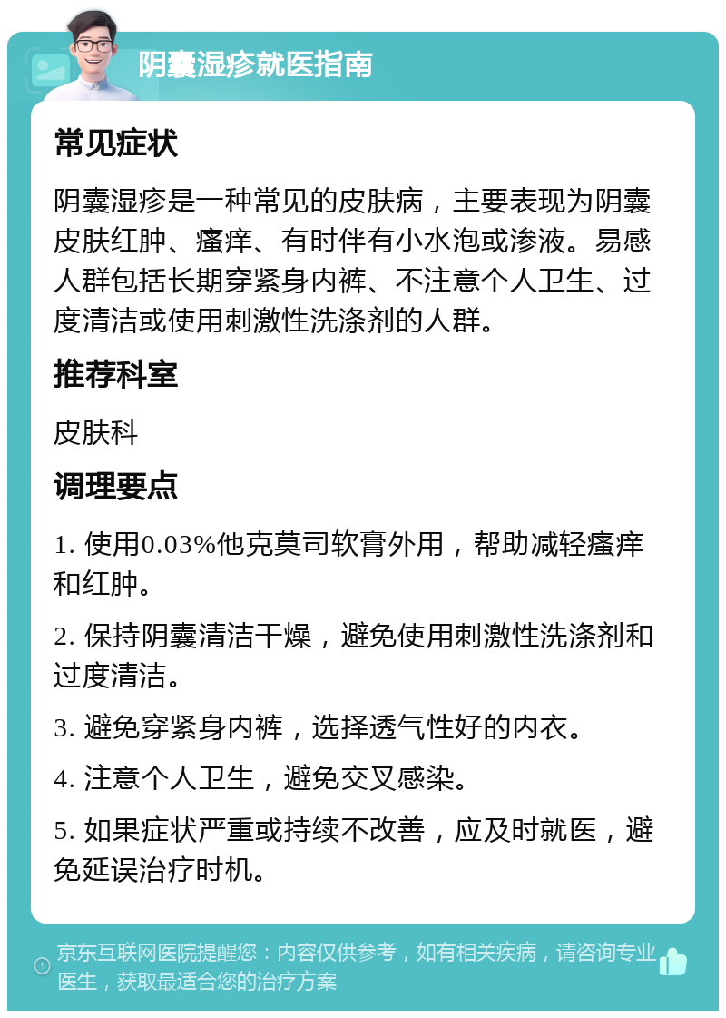 阴囊湿疹就医指南 常见症状 阴囊湿疹是一种常见的皮肤病，主要表现为阴囊皮肤红肿、瘙痒、有时伴有小水泡或渗液。易感人群包括长期穿紧身内裤、不注意个人卫生、过度清洁或使用刺激性洗涤剂的人群。 推荐科室 皮肤科 调理要点 1. 使用0.03%他克莫司软膏外用，帮助减轻瘙痒和红肿。 2. 保持阴囊清洁干燥，避免使用刺激性洗涤剂和过度清洁。 3. 避免穿紧身内裤，选择透气性好的内衣。 4. 注意个人卫生，避免交叉感染。 5. 如果症状严重或持续不改善，应及时就医，避免延误治疗时机。