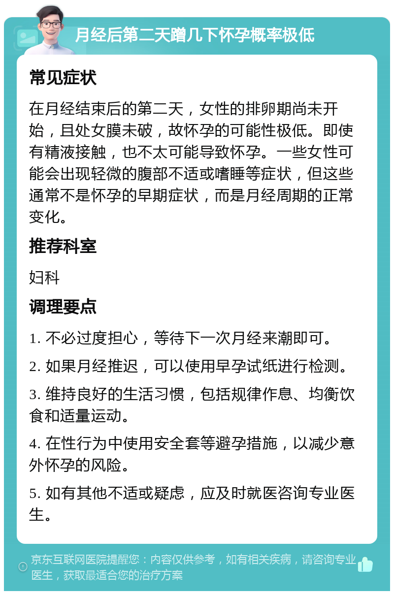 月经后第二天蹭几下怀孕概率极低 常见症状 在月经结束后的第二天，女性的排卵期尚未开始，且处女膜未破，故怀孕的可能性极低。即使有精液接触，也不太可能导致怀孕。一些女性可能会出现轻微的腹部不适或嗜睡等症状，但这些通常不是怀孕的早期症状，而是月经周期的正常变化。 推荐科室 妇科 调理要点 1. 不必过度担心，等待下一次月经来潮即可。 2. 如果月经推迟，可以使用早孕试纸进行检测。 3. 维持良好的生活习惯，包括规律作息、均衡饮食和适量运动。 4. 在性行为中使用安全套等避孕措施，以减少意外怀孕的风险。 5. 如有其他不适或疑虑，应及时就医咨询专业医生。