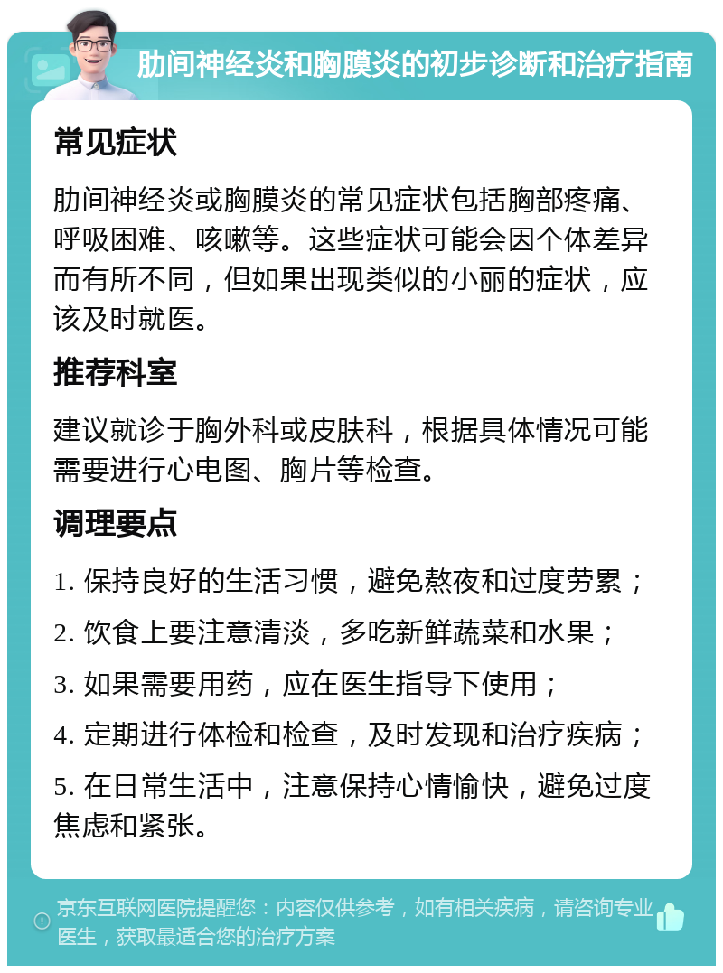 肋间神经炎和胸膜炎的初步诊断和治疗指南 常见症状 肋间神经炎或胸膜炎的常见症状包括胸部疼痛、呼吸困难、咳嗽等。这些症状可能会因个体差异而有所不同，但如果出现类似的小丽的症状，应该及时就医。 推荐科室 建议就诊于胸外科或皮肤科，根据具体情况可能需要进行心电图、胸片等检查。 调理要点 1. 保持良好的生活习惯，避免熬夜和过度劳累； 2. 饮食上要注意清淡，多吃新鲜蔬菜和水果； 3. 如果需要用药，应在医生指导下使用； 4. 定期进行体检和检查，及时发现和治疗疾病； 5. 在日常生活中，注意保持心情愉快，避免过度焦虑和紧张。