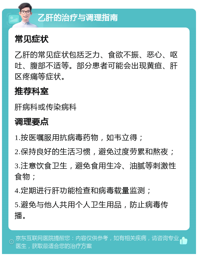 乙肝的治疗与调理指南 常见症状 乙肝的常见症状包括乏力、食欲不振、恶心、呕吐、腹部不适等。部分患者可能会出现黄疸、肝区疼痛等症状。 推荐科室 肝病科或传染病科 调理要点 1.按医嘱服用抗病毒药物，如韦立得； 2.保持良好的生活习惯，避免过度劳累和熬夜； 3.注意饮食卫生，避免食用生冷、油腻等刺激性食物； 4.定期进行肝功能检查和病毒载量监测； 5.避免与他人共用个人卫生用品，防止病毒传播。