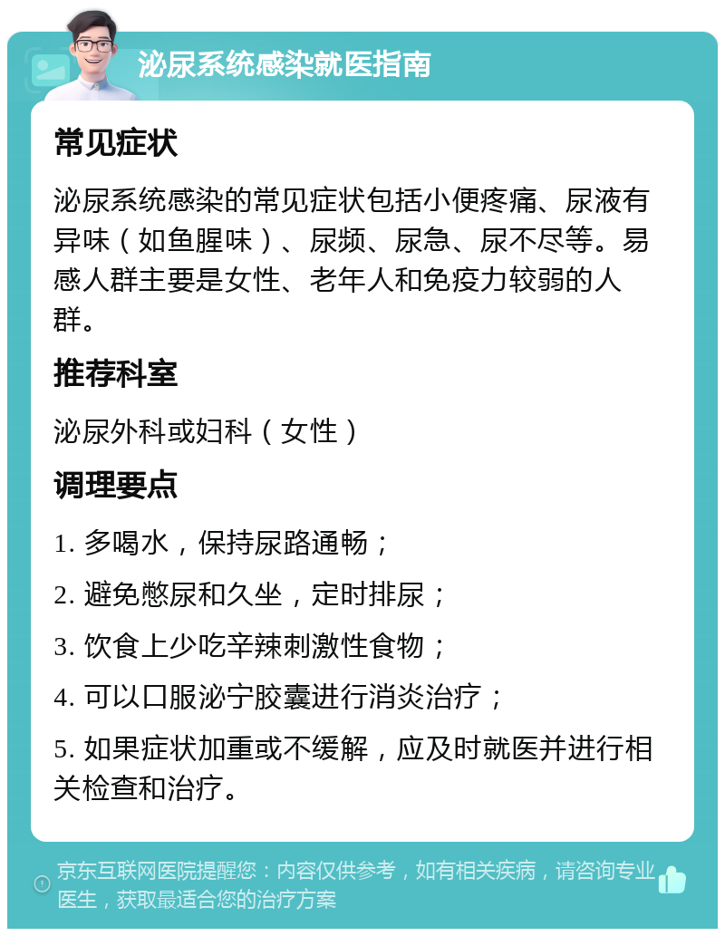 泌尿系统感染就医指南 常见症状 泌尿系统感染的常见症状包括小便疼痛、尿液有异味（如鱼腥味）、尿频、尿急、尿不尽等。易感人群主要是女性、老年人和免疫力较弱的人群。 推荐科室 泌尿外科或妇科（女性） 调理要点 1. 多喝水，保持尿路通畅； 2. 避免憋尿和久坐，定时排尿； 3. 饮食上少吃辛辣刺激性食物； 4. 可以口服泌宁胶囊进行消炎治疗； 5. 如果症状加重或不缓解，应及时就医并进行相关检查和治疗。