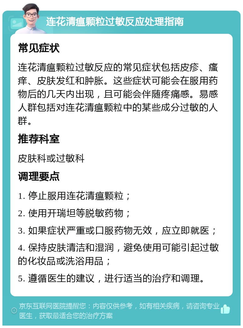 连花清瘟颗粒过敏反应处理指南 常见症状 连花清瘟颗粒过敏反应的常见症状包括皮疹、瘙痒、皮肤发红和肿胀。这些症状可能会在服用药物后的几天内出现，且可能会伴随疼痛感。易感人群包括对连花清瘟颗粒中的某些成分过敏的人群。 推荐科室 皮肤科或过敏科 调理要点 1. 停止服用连花清瘟颗粒； 2. 使用开瑞坦等脱敏药物； 3. 如果症状严重或口服药物无效，应立即就医； 4. 保持皮肤清洁和湿润，避免使用可能引起过敏的化妆品或洗浴用品； 5. 遵循医生的建议，进行适当的治疗和调理。