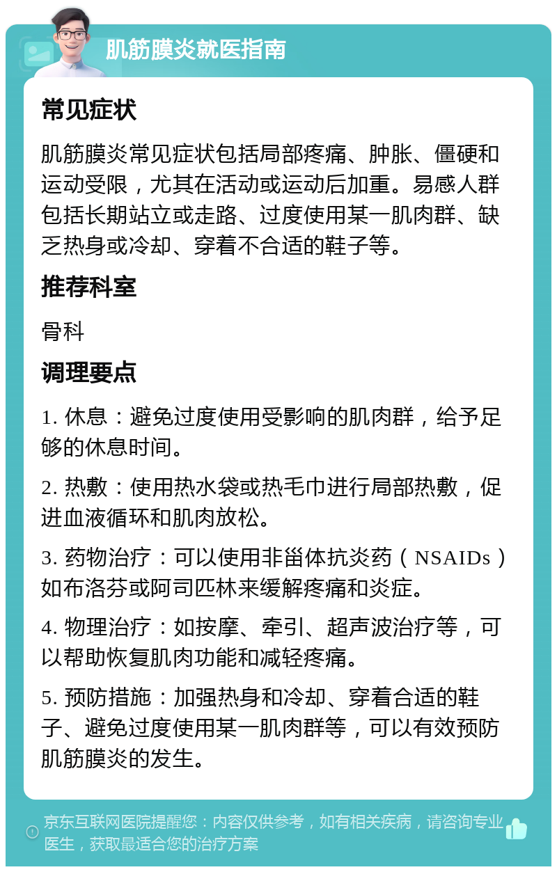 肌筋膜炎就医指南 常见症状 肌筋膜炎常见症状包括局部疼痛、肿胀、僵硬和运动受限，尤其在活动或运动后加重。易感人群包括长期站立或走路、过度使用某一肌肉群、缺乏热身或冷却、穿着不合适的鞋子等。 推荐科室 骨科 调理要点 1. 休息：避免过度使用受影响的肌肉群，给予足够的休息时间。 2. 热敷：使用热水袋或热毛巾进行局部热敷，促进血液循环和肌肉放松。 3. 药物治疗：可以使用非甾体抗炎药（NSAIDs）如布洛芬或阿司匹林来缓解疼痛和炎症。 4. 物理治疗：如按摩、牵引、超声波治疗等，可以帮助恢复肌肉功能和减轻疼痛。 5. 预防措施：加强热身和冷却、穿着合适的鞋子、避免过度使用某一肌肉群等，可以有效预防肌筋膜炎的发生。